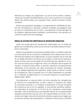 Artículo | Implementación de la Gestión por Competencias: estudio de caso




                                                                                                         57

elemento que integra una organización, ya sea de forma interna o externa,
interactúa y resultan interdependientes, por lo cual el cambio en una de ellas
afecta a las demás partes y por supuesto al todo, siendo el cambio un factor
constante.
   Desde una perspectiva estratégica, la implementación del Modelo de Ges-
tión por Competencias, contribuye a obtener resultados que agreguen valor
en torno al cumplimiento de la misión, concretamente a través del logro de
los objetivos organizacionales planteados, transformando a las personas en
centro de la ejecución de la estrategia.


MODELO DE GESTIÓN POR COMPETENCIAS DE ORIENTACIÓN CONDUCTUAL
  Existe una amplia gama de orientaciones relacionadas con el modelo de
gestión por competencias, de los que la suscrita ha decidido destacar la orien-
tación conductista.
  Desde una perspectiva conductual es posible realizar un análisis a partir de
una descripción de las conductas consideradas como exitosas para el cum-
plimiento de objetivos de la organización, lo cual es positivo que va más allá
de un detalle de tareas o funciones que se deben cumplir por las personas,
donde muchas veces se da cabida a la incertidumbre que signiﬁca el no sa-
ber como se espera que se hagan las cosas o en deﬁnitiva que se espera de
nosotros. A través de este análisis, se permite “identiﬁcan comportamientos
observados en las personas que están alcanzando los mejores resultados
en una realidad organizacional especíﬁca, desde donde se derivan el perﬁl
de competencias, bajo el supuesto que si el mejor desempeño se convierte
en un estándar, la organización en su conjunto mejorará su productividad”
(Martha Alles, 2004).
   Concretamente, se requiere deﬁnir de forma operativa las competencias
en términos de comportamiento, es decir, realizar un esquema de niveles
de conductas asociadas a un resultado, jerarquizadas en función del grado
de importancia que se les ha asignado, lo que permite identiﬁcar posterio-
res parámetros de evaluación en función de los indicadores conductuales
asociados. Esto es beneﬁcioso ya que posibilita reforzar los comportamientos
deseados actualmente y los que van a ser imprescindibles en el futuro, ofre-
ciendo una imagen clara del conocimiento, destreza, experiencia y rasgos que
la persona requiere para desempeñar un trabajo de forma eﬁcaz y eﬁciente
 