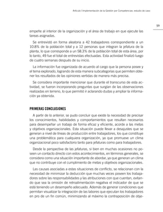 Artículo | Implementación de la Gestión por Competencias: estudio de caso




                                                                                                          59

empeñe al interior de la organización y el área de trabajo en que ejecute las
tareas asignadas.
   Se entrevistó en forma aleatoria a 42 trabajadores correspondiente a un
10.8% de la población total y a 12 personas que integran la jefatura de la
planta, lo que corresponde a un 58.3% de la población total de esta área, por
lo tanto, 49 fue el total de entrevistas efectuadas. Esta actividad ﬁnalizó luego
de cuatro semanas después de su inicio.
   La información fue organizada de acuerdo al cargo que la persona posee y
el tema explorado, logrando de esta manera subcategorías que permiten obte-
ner los resultados de las opiniones vertidas de manera más precisa.
   Se considera importante mencionar que durante el transcurso de esta ac-
tividad, se fueron incorporando preguntas que surgían de las observaciones
realizadas en terreno, lo que permitió ir aclarando dudas y ampliar la informa-
ción ya obtenida.


PRIMERAS CONCLUSIONES
  A partir de lo anterior, se pudo concluir que existe la necesidad de precisar
los conocimientos, habilidades y comportamientos que resultan necesarios
para desempeñar un trabajo de forma eﬁcaz y eﬁciente, acorde a las metas
y objetivos organizacionales. Esta situación puede llevar a desajustes que se
generan a nivel de líneas de producción entre trabajadores, los que constituye
una problemática para cualquiera organización, ya que promueve un clima
organizacional poco satisfactorio tanto para jefaturas como para trabajadores.
  Desde la perspectiva de las jefaturas, si bien en muchas ocasiones no po-
seen un contacto directo con estos acontecimientos, en términos generales, se
considera como una situación importante de abordar, ya que generan un clima
que no contribuye con el cumplimiento de metas y objetivos organizacionales.
  Las causas asociadas a estas situaciones de conﬂicto, se relacionan con la
necesidad de minimizar la deducción que muchas veces poseen los trabaja-
dores sobre las responsabilidades y las atribuciones con que cuentan, evitan-
do que sea la omisión de retroalimentación negativa el indicador de que se
está teniendo un desempeño adecuado. Además de generar condiciones que
permitan visualizar la integración de las labores que ejecutan los trabajadores
en pro de un ﬁn común, minimizando al máximo la contraposición de obje-
 