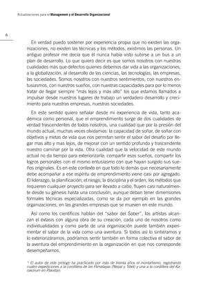 Actualizaciones para el Management y el Desarrollo Organizacional




6

             En verdad puedo sostener por experiencia propia que no existen las orga-
          nizaciones, no existen las técnicas y los métodos, existimos las personas. Un
          antiguo profesor me decía que él nunca había visto subirse a un bus a un
          plan de desarrollo. Lo que quiero decir es que somos nosotros con nuestras
          cualidades más que defectos quienes debemos dar vida a las organizaciones,
          a la globalización, al desarrollo de las ciencias, las tecnologías, las empresas,
          las sociedades. Somos nosotros con nuestros sentimientos, con nuestros en-
          tusiasmos, con nuestros sueños, con nuestras capacidades para por lo menos
          tratar de llegar siempre “más lejos y más alto” los que estamos llamados a
          impulsar desde nuestros lugares de trabajo un verdadero desarrollo y creci-
          miento para nuestras empresas, nuestras sociedades.
             En este sentido quiero señalar desde mi experiencia de vida, tanto aca-
          démica como personal, que el emprendimiento surge de dos cualidades de
          verdad trascendentes de todos nosotros, una cualidad que por la presión del
          mundo actual, muchas veces olvidamos: la capacidad de soñar, de soñar con
          objetivos y metas de vida que nos permitan sentir el sabor del desafío por lle-
          gar mas alto y mas lejos, de mejorar con un sentido profundo y trascendente
          nuestro caminar por la vida. Otra cualidad que la velocidad de este mundo
          actual no da tiempo para exteriorizarla: compartir esos sueños, compartir los
          logros personales con el mismo entusiasmo con que hayan surgido sus sue-
          ños originales. Es en este contexto en que todo lo demás que necesariamente
          debe acompañar a ese espíritu de emprendimiento viene casi por agregado.
          El liderazgo, la planiﬁcación, el riesgo, la disciplina y el orden, los métodos que
          requieren cualquier proyecto para ser llevado a cabo, ﬂuyen casi naturalmen-
          te desde su génesis hasta una conclusión, aunque deban tener dimensiones
          formales técnicas especializadas, como se da por ejemplo en las grandes
          organizaciones, en las grandes empresas que se mueven en este mundo.
             Así como los cientíﬁcos hablan del “sabor del Saber”, los artistas alcan-
          zan el éxtasis con alguna obra de su creación, cada uno de nosotros como
          individualidades y como parte de una organización puede también experi-
          mentar el sabor de la vida como una aventura. Si todos así lo sintiéramos y
          lo exteriorizáramos, podríamos sentir también en forma colectiva el sabor de
          la aventura del emprendimiento en la organización en que nos corresponde
          desempeñarnos.

          * El autor de este prólogo ha practicado por más de treinta años el montañismo, registrando
          cuatro expediciones a la cordillera de los Himalayas (Nepal y Tibet) y una a la cordillera del Ka-
          rakorum en Pakistán.
 