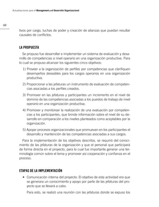Actualizaciones para el Management y el Desarrollo Organizacional




60

           tivos por cargo, luchas de poder y creación de alianzas que puedan resultar
           causales de conﬂictos.


           LA PROPUESTA
              Se propuso fue desarrollar e implementar un sistema de evaluación y desa-
           rrollo de competencias a nivel operario en una organización productiva. Para
           lo cual se propuso alcanzar los siguientes cinco objetivos:
              1) Proveer a la organización de perﬁles por competencias que clariﬁquen
                 desempeños deseables para los cargos operarios en una organización
                 productiva.
              2) Proporcionar a las jefaturas un instrumento de evaluación de competen-
                 cias asociadas a los perﬁles creados.
              3) Promover en las jefaturas y participantes un incremento en el nivel de
                 dominio de las competencias asociadas a los puestos de trabajo de nivel
                 operario en una organización productiva.
              4) Promover y monitorear la realización de una evaluación por competen-
                 cias a los participantes, que brinde información sobre el nivel de su de-
                 sarrollo en comparación a los niveles planteados como aceptables por la
                 organización.
              5) Apoyar procesos organizacionales que promuevan en los participantes el
                 desarrollo y mantención de las competencias asociadas a sus cargos.
             Para la implementación de los objetivos descritos, se requirió del conoci-
           miento de las jefaturas de la organización y que el personal que participará
           de forma directa en el proyecto, para lo cual fue importante generar una ter-
           minología común sobre el tema y promover así cooperación y conﬁanza en el
           proceso.


           ETAPAS DE LA IMPLEMENTACIÓN
              • Comunicación interna del proyecto: El objetivo de esta actividad era que
                se generara un conocimiento y apoyo por parte de las jefaturas del pro-
                yecto que se llevará a cabo.
                  Para esto, se realizó una reunión con las jefaturas donde se expuso los
 
