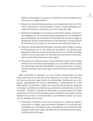 Artículo | Implementación de la Gestión por Competencias: estudio de caso




                                                                                                         61

     objetivos del proyecto, los alcances y planiﬁcación de actividades nece-
     sarias para su implementación.
  • Recolección de antecedentes previos: acá se pretendía contar con infor-
    mación descriptiva a cerca del puesto, misión y responsabilidades aso-
    ciadas formalmente a la persona que forme parte del cargo.
  • Observación sistemática conductual: que permitiera realizar una descrip-
    ción detallada de los comportamientos ejecutados por los trabajadores
    para la realización de las labores encomendadas de acuerdo al cargo. La
    observación de los comportamientos de las personas se realizó durante
    el transcurso de cinco días, en diez sesiones de media hora cada una.
  • Selección de participantes del proyecto que permitiera integrar un grupo
    de 20 personas con el cual emprender el proyecto. Las personas que
    participaron debieron contar necesariamente con un contrato de trabajo
    indeﬁnido, lo que apuntaba a la necesidad de la permanencia del traba-
    jador durante todo el transcurso del proyecto.
  • Entrevistas de incidentes críticos. Estas entrevistas tuvieron por ﬁnalidad
    identiﬁcar las conductas desempeñadas en un incidente crítico ocurrido
    con anterioridad, además de posibilitar una jerarquización de comporta-
    mientos necesarios para cada cargo, identiﬁcando así comportamientos
    claves.
  Estas entrevistas se realizaron con una muestra representativa de cada
cargo, orientada por la elección de las jefaturas de acuerdo a los desempe-
ños que las personas hayan tenido con anterioridad, identiﬁcando así a dos
grupos, representantes de buenos desempeños y representantes de malos
desempeños. Se entrevistó a través de una pauta estructurada de preguntas
orientadas a identiﬁcar las conductas que las personas presentaron en dichos
incidentes. También se solicitó que efectuaran una jerarquización de estas
conductas en función de la importancia que consideran que tuvieron para la
obtención de un buen o mal desempeño. Las entrevistas tuvieron una dura-
ción de alrededor de una hora.
  • Entrevistas a expertos de las áreas de producción, control de calidad y
    prevención en riesgos: estas permitieron identiﬁcar las conductas des-
    empeñadas en un incidente crítico, jerarquizando los comportamientos
    necesarios para cada cargo, identiﬁcando así comportamientos impres-
    cindibles para cada cargo.
 