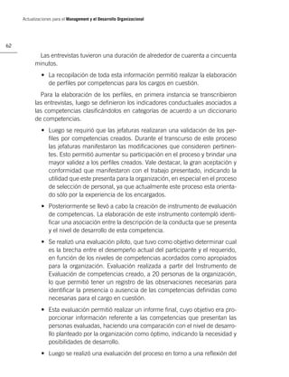 Actualizaciones para el Management y el Desarrollo Organizacional




62

            Las entrevistas tuvieron una duración de alrededor de cuarenta a cincuenta
           minutos.
              • La recopilación de toda esta información permitió realizar la elaboración
                de perﬁles por competencias para los cargos en cuestión.
             Para la elaboración de los perﬁles, en primera instancia se transcribieron
           las entrevistas, luego se deﬁnieron los indicadores conductuales asociados a
           las competencias clasiﬁcándolos en categorías de acuerdo a un diccionario
           de competencias.
              • Luego se requirió que las jefaturas realizaran una validación de los per-
                ﬁles por competencias creados. Durante el transcurso de este proceso
                las jefaturas manifestaron las modiﬁcaciones que consideren pertinen-
                tes. Esto permitió aumentar su participación en el proceso y brindar una
                mayor validez a los perﬁles creados. Vale destacar, la gran aceptación y
                conformidad que manifestaron con el trabajo presentado, indicando la
                utilidad que este presenta para la organización, en especial en el proceso
                de selección de personal, ya que actualmente este proceso esta orienta-
                do sólo por la experiencia de los encargados.
              • Posteriormente se llevó a cabo la creación de instrumento de evaluación
                de competencias. La elaboración de este instrumento contempló identi-
                ﬁcar una asociación entre la descripción de la conducta que se presenta
                y el nivel de desarrollo de esta competencia.
              • Se realizó una evaluación piloto, que tuvo como objetivo determinar cual
                es la brecha entre el desempeño actual del participante y el requerido,
                en función de los niveles de competencias acordados como apropiados
                para la organización. Evaluación realizada a partir del Instrumento de
                Evaluación de competencias creado, a 20 personas de la organización,
                lo que permitió tener un registro de las observaciones necesarias para
                identiﬁcar la presencia o ausencia de las competencias deﬁnidas como
                necesarias para el cargo en cuestión.
              • Esta evaluación permitió realizar un informe ﬁnal, cuyo objetivo era pro-
                porcionar información referente a las competencias que presentan las
                personas evaluadas, haciendo una comparación con el nivel de desarro-
                llo planteado por la organización como óptimo, indicando la necesidad y
                posibilidades de desarrollo.
              • Luego se realizó una evaluación del proceso en torno a una reﬂexión del
 