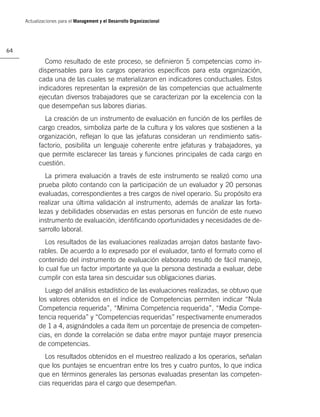 Actualizaciones para el Management y el Desarrollo Organizacional




64

             Como resultado de este proceso, se deﬁnieron 5 competencias como in-
           dispensables para los cargos operarios especíﬁcos para esta organización,
           cada una de las cuales se materializaron en indicadores conductuales. Estos
           indicadores representan la expresión de las competencias que actualmente
           ejecutan diversos trabajadores que se caracterizan por la excelencia con la
           que desempeñan sus labores diarias.
             La creación de un instrumento de evaluación en función de los perﬁles de
           cargo creados, simboliza parte de la cultura y los valores que sostienen a la
           organización, reﬂejan lo que las jefaturas consideran un rendimiento satis-
           factorio, posibilita un lenguaje coherente entre jefaturas y trabajadores, ya
           que permite esclarecer las tareas y funciones principales de cada cargo en
           cuestión.
             La primera evaluación a través de este instrumento se realizó como una
           prueba piloto contando con la participación de un evaluador y 20 personas
           evaluadas, correspondientes a tres cargos de nivel operario. Su propósito era
           realizar una última validación al instrumento, además de analizar las forta-
           lezas y debilidades observadas en estas personas en función de este nuevo
           instrumento de evaluación, identiﬁcando oportunidades y necesidades de de-
           sarrollo laboral.
              Los resultados de las evaluaciones realizadas arrojan datos bastante favo-
           rables. De acuerdo a lo expresado por el evaluador, tanto el formato como el
           contenido del instrumento de evaluación elaborado resultó de fácil manejo,
           lo cual fue un factor importante ya que la persona destinada a evaluar, debe
           cumplir con esta tarea sin descuidar sus obligaciones diarias.
             Luego del análisis estadístico de las evaluaciones realizadas, se obtuvo que
           los valores obtenidos en el índice de Competencias permiten indicar “Nula
           Competencia requerida”, “Mínima Competencia requerida”, “Media Compe-
           tencia requerida” y “Competencias requeridas” respectivamente enumerados
           de 1 a 4, asignándoles a cada ítem un porcentaje de presencia de competen-
           cias, en donde la correlación se daba entre mayor puntaje mayor presencia
           de competencias.
             Los resultados obtenidos en el muestreo realizado a los operarios, señalan
           que los puntajes se encuentran entre los tres y cuatro puntos, lo que indica
           que en términos generales las personas evaluadas presentan las competen-
           cias requeridas para el cargo que desempeñan.
 