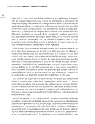 Actualizaciones para el Management y el Desarrollo Organizacional




66

           considerando esto como una de las condiciones necesarias para la integra-
           ción de nuevos trabajadores, para lo cual, es aconsejable la elaboración de
           una pauta de preguntas orientadas a indagar a cerca de las competencias que
           poseen los postulantes. La realización sistemática de este proceso permitiría
           determinar cuales son las personas más competentes para cada cargo, pro-
           porcionado posibilidades de comparación fácilmente contrastables entre los
           diferentes candidatos. Al momento de la contratación resultaría favorecedor
           para establecer un contrato psicológico satisfactorio, hacer hincapié sobre el
           nivel de desarrollo de competencias que se considera oportuno para el cargo
           al que la persona accede, favoreciendo la adaptación al nuevo puesto de tra-
           bajo y el entorno laboral de la persona recién ingresada.
              Esta primera experiencia marca un precedente importante de destacar, en
           torno a la interiorización que se generó frente al tema a nivel de jefaturas y
           trabajadores. Hace posible que se de continuidad a lo realizado, ya que abre
           camino tanto para nuevas aplicaciones de los perﬁles de cargo ya creados,
           como para la creación de nuevos perﬁles de cargo para otro tipo de puestos
           de trabajo. Se considera oportuno la creación de perﬁles de cargo por com-
           petencias a nivel de jefaturas, ya que las personas que integran estos cargos
           orientan la labor de los demás trabajadores, por lo cual, a nivel organización
           sería altamente enriquecedor contar con jefaturas que posean claridad en
           cuanto a las competencias que son requeridas para sus cargos y proporcionar
           la posibilidad de un desarrollo dirigido de competencias a este nivel.
              Así también, se sugirió la asociación de las actividades que actualmente
           realiza la organización a través de su departamento de bienestar con futuros
           planes de desarrollo de competencias. Esto es favorable, en términos de foca-
           lización y utilización de los recursos económicos destinados a estas activida-
           des, ya que de esta manera, es posible orientarlas en función de las compe-
           tencias que se concluya que resulta favorecedor potenciar en los trabajadores
           de determinado cargo.
             A modo de evaluación del trabajo realizado, se considera satisfechas las ex-
           pectativas inicialmente planteadas, ya que se dio cumplimiento a los objetivos
           propuestos en primera instancia, sin embargo, cabe destacar la complicación
           que adquirió el proceso por motivos de disponibilidad de tiempo de las perso-
           nas directamente involucradas con él, razón por la cual, se debieron adecuar
           algunas de las actividades propuestas en términos de duración, especialmen-
           te los procesos de entrevistas. Como primera experiencia ha resultado muy
 
