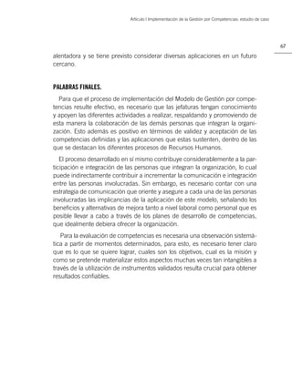 Artículo | Implementación de la Gestión por Competencias: estudio de caso




                                                                                                         67

alentadora y se tiene previsto considerar diversas aplicaciones en un futuro
cercano.


PALABRAS FINALES.
  Para que el proceso de implementación del Modelo de Gestión por compe-
tencias resulte efectivo, es necesario que las jefaturas tengan conocimiento
y apoyen las diferentes actividades a realizar, respaldando y promoviendo de
esta manera la colaboración de las demás personas que integran la organi-
zación. Esto además es positivo en términos de validez y aceptación de las
competencias deﬁnidas y las aplicaciones que estas sustenten, dentro de las
que se destacan los diferentes procesos de Recursos Humanos.
   El proceso desarrollado en sí mismo contribuye considerablemente a la par-
ticipación e integración de las personas que integran la organización, lo cual
puede indirectamente contribuir a incrementar la comunicación e integración
entre las personas involucradas. Sin embargo, es necesario contar con una
estrategia de comunicación que oriente y asegure a cada una de las personas
involucradas las implicancias de la aplicación de este modelo, señalando los
beneﬁcios y alternativas de mejora tanto a nivel laboral como personal que es
posible llevar a cabo a través de los planes de desarrollo de competencias,
que idealmente debiera ofrecer la organización.
   Para la evaluación de competencias es necesaria una observación sistemá-
tica a partir de momentos determinados, para esto, es necesario tener claro
que es lo que se quiere lograr, cuales son los objetivos, cual es la misión y
como se pretende materializar estos aspectos muchas veces tan intangibles a
través de la utilización de instrumentos validados resulta crucial para obtener
resultados conﬁables.
 