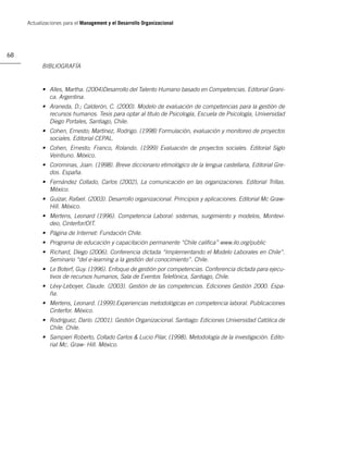 Actualizaciones para el Management y el Desarrollo Organizacional




68
           BIBLIOGRAFÍA


           • Alles, Martha. (2004)Desarrollo del Talento Humano basado en Competencias. Editorial Grani-
             ca. Argentina.
           • Araneda, D.; Calderón, C. (2000). Modelo de evaluación de competencias para la gestión de
             recursos humanos. Tesis para optar al título de Psicología, Escuela de Psicología, Universidad
             Diego Portales, Santiago, Chile.
           • Cohen, Ernesto; Martínez, Rodrigo. (1998) Formulación, evaluación y monitoreo de proyectos
             sociales. Editorial CEPAL.
           • Cohen, Ernesto; Franco, Rolando. (1999) Evaluación de proyectos sociales. Editorial Siglo
             Veintiuno. México.
           • Corominas, Joan. (1998). Breve diccionario etimológico de la lengua castellana, Editorial Gre-
             dos. España.
           • Fernández Collado, Carlos (2002), La comunicación en las organizaciones. Editorial Trillas.
             México.
           • Guízar, Rafael. (2003). Desarrollo organizacional. Principios y aplicaciones. Editorial Mc Graw-
             Hill. México.
           • Mertens, Leonard (1996). Competencia Laboral: sistemas, surgimiento y modelos, Montevi-
             deo, Cinterfor/OIT.
           • Página de Internet: Fundación Chile.
           • Programa de educación y capacitación permanente “Chile caliﬁca” www.ilo.org/public
           • Richard, Diego (2006). Conferencia dictada “Implementando el Modelo Laborales en Chile”.
             Seminario “del e-learning a la gestión del conocimiento”. Chile.
           • Le Boterf, Guy. (1996). Enfoque de gestión por competencias. Conferencia dictada para ejecu-
             tivos de recursos humanos, Sala de Eventos Telefónica, Santiago, Chile.
           • Lévy-Leboyer, Claude. (2003). Gestión de las competencias. Ediciones Gestión 2000. Espa-
             ña.
           • Mertens, Leonard. (1999).Experiencias metodológicas en competencia laboral. Publicaciones
             Cinterfor. México.
           • Rodríguez, Darío. (2001). Gestión Organizacional. Santiago: Ediciones Universidad Católica de
             Chile. Chile.
           • Sampieri Roberto, Collado Carlos & Lucio Pilar, (1998), Metodología de la investigación. Edito-
             rial Mc. Graw- Hill. México.
 