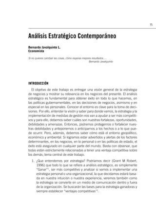 71



Análisis Estratégico Contemporáneo
Bernardo Javalquinto L.
Economista

Si no quieres cambiar las cosas, cómo esperas mejores resultados.....
                                                   Bernardo Javalquinto




INTRODUCCIÓN
   El objetivo de este trabajo es entregar una visión general de la estrategia
de negocios y mostrar su relevancia en los negocios del presente. El análisis
estratégico es fundamental para obtener éxito en todo lo que hacemos, en
las políticas gubernamentales, en las decisiones de negocios, asimismo y en
especial en las personales. Conocer el entorno es clave para la toma de deci-
siones. Por ello, entender la visión y saber para donde vamos, la estrategia y la
implementación de medidas de gestión nos van a ayudar a ser más competiti-
vos y para ello, debemos saber cuáles son nuestras fortalezas, oportunidades,
debilidades y amenazas. Entonces, podremos protegernos o fortalecer nues-
tras debilidades y anteponernos o anticiparnos a los hechos o a lo que pue-
de ocurrir. Pero, además, debemos saber cómo está el entorno geopolítico,
económico y ambiental. Si logramos estar advertidos y alertas de los factores
determinantes, en los negocios, en lo personal o en las políticas de estado, el
éxito está asegurado en cualquier parte del mundo. Basta con observar, que
todas están estrictamente relacionadas a tener una ventaja competitiva sobre
los demás; tema central de este trabajo.
  1. ¿Que entendemos por estrategia? Podríamos decir (Grant M Robert,
     1996) que todo lo que se reﬁere a análisis estratégico, es simplemente
     “Ganar”1, ser más competitivo y analizar si vamos a implementar una
     estrategia personal o una organizacional, la que decidamos estará basa-
     da en nuestra intuición o nuestra experiencia, veremos también como
     la estrategia se convierte en un medio de comunicación dentro y fuera
     de la organización. Se buscarán las bases para la estrategia ganadoras y
     siempre establecer “ventajas competitivas”2.
 