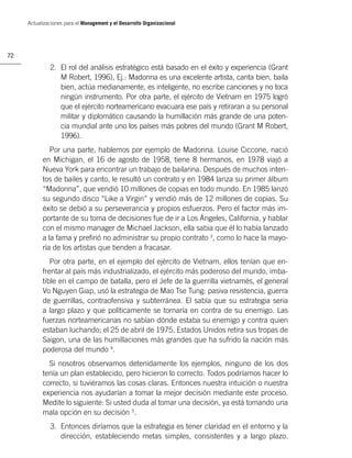 Actualizaciones para el Management y el Desarrollo Organizacional




72

              2. El rol del análisis estratégico está basado en el éxito y experiencia (Grant
                 M Robert, 1996), Ej.: Madonna es una excelente artista, canta bien, baila
                 bien, actúa medianamente, es inteligente, no escribe canciones y no toca
                 ningún instrumento. Por otra parte, el ejército de Vietnam en 1975 logró
                 que el ejército norteamericano evacuara ese país y retiraran a su personal
                 militar y diplomático causando la humillación más grande de una poten-
                 cia mundial ante uno los países más pobres del mundo (Grant M Robert,
                 1996).
              Por una parte, hablemos por ejemplo de Madonna. Louise Ciccone, nació
           en Michigan, el 16 de agosto de 1958, tiene 8 hermanos, en 1978 viajó a
           Nueva York para encontrar un trabajo de bailarina. Después de muchos inten-
           tos de bailes y canto, le resultó un contrato y en 1984 lanza su primer álbum
           “Madonna”, que vendió 10 millones de copias en todo mundo. En 1985 lanzó
           su segundo disco “Like a Virgin” y vendió más de 12 millones de copias. Su
           éxito se debió a su perseverancia y propios esfuerzos. Pero el factor más im-
           portante de su toma de decisiones fue de ir a Los Ángeles, California, y hablar
           con el mismo manager de Michael Jackson, ella sabia que él lo había lanzado
           a la fama y preﬁrió no administrar su propio contrato 3, como lo hace la mayo-
           ría de los artistas que tienden a fracasar.
              Por otra parte, en el ejemplo del ejército de Vietnam, ellos tenían que en-
           frentar al país más industrializado, el ejército más poderoso del mundo, imba-
           tible en el campo de batalla, pero el Jefe de la guerrilla vietnamés, el general
           Vo Nguyen Giap, usó la estrategia de Mao Tse Tung: pasiva resistencia, guerra
           de guerrillas, contraofensiva y subterránea. El sabía que su estrategia seria
           a largo plazo y que políticamente se tornaría en contra de su enemigo. Las
           fuerzas norteamericanas no sabían dónde estaba su enemigo y contra quien
           estaban luchando; el 25 de abril de 1975, Estados Unidos retira sus tropas de
           Saigon, una de las humillaciones más grandes que ha sufrido la nación más
           poderosa del mundo 4.
             Si nosotros observamos detenidamente los ejemplos, ninguno de los dos
           tenía un plan establecido, pero hicieron lo correcto. Todos podríamos hacer lo
           correcto, si tuviéramos las cosas claras. Entonces nuestra intuición o nuestra
           experiencia nos ayudarían a tomar la mejor decisión mediante este proceso.
           Medite lo siguiente: Si usted duda al tomar una decisión, ya está tomando una
           mala opción en su decisión 5.
              3. Entonces diríamos que la estrategia es tener claridad en el entorno y la
                 dirección, estableciendo metas simples, consistentes y a largo plazo.
 