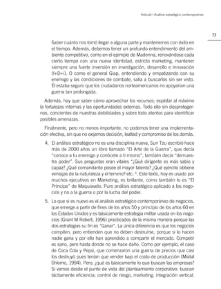 Artículo | Análisis estratégico contemporáneo




                                                                                                    73

     Saber cuánto nos tomó llegar a alguna parte y mantenernos con éxito en
     el tiempo. Además, debemos tener un profundo entendimiento del am-
     biente competitivo, como en el ejemplo de Madonna, renovándose cada
     cierto tiempo con una nueva identidad, estricto marketing, mantener
     siempre una fuerte inversión en investigación, desarrollo e innovación
     (I+D+i). O como el general Giap, entendiendo y empatizando con su
     enemigo y las condiciones de combate, salía a buscarlos sin ser visto.
     Él estaba seguro que los ciudadanos norteamericanos no apoyarían una
     guerra tan prolongada.
   Además, hay que saber cómo aprovechar los recursos; explotar al máximo
la fortalezas internas y las oportunidades externas. Todo ello sin desproteger-
nos, concientes de nuestras debilidades y sobre todo atentos para identiﬁcar
posibles amenazas.
  Finalmente, pero no menos importante, no podemos tener una implementa-
ción efectiva, sin que no exijamos decisión, lealtad y compromiso de los demás.
  4. El análisis estratégico no es una disciplina nueva, Sun Tzu escribió hace
     más de 2000 años un libro llamado “El Arte de la Guerra”, que decía
     “conoce a tu enemigo y conócete a ti mismo”, también decía “demues-
     tra poder”. Sus preguntas eran vitales “¿Qué dirigente es más sabio y
     capaz? ¿Qué comandante posee el mayor talento? ¿Qué ejército obtiene
     ventajas de la naturaleza y el terreno? etc. 6. Este texto, hoy es usado por
     muchos ejecutivos en Marketing, es brillante, como también lo es “El
     Príncipe” de Maquiavelo. Puro análisis estratégico aplicado a los nego-
     cios y no a la guerra o por la lucha del poder.
  5. Lo que sí es nuevo es el análisis estratégico contemporáneo de negocios,
     que emerge a partir de ﬁnes de los años 50 y principio de los años 60 en
     los Estados Unidos y es básicamente estrategia militar usada en los nego-
     cios (Grant M Robert, 1996) practicados de la misma manera porque las
     dos estrategias su ﬁn es “Ganar”. La única diferencia es que los negocios
     compiten, pero entienden que no deben destruirse, porque si lo hacen
     nadie gana y por ello han aprendido a compartir el mercado. Competir
     es sano, pero hasta donde no se hace daño. Como por ejemplo, el caso
     de Coca Cola y Pepsi, que comenzaron una guerra de precios que casi
     los destruyó pues tenían que vender bajo el costo de producción (Maital
     Shlomo, 1994). Pero, ¿qué es básicamente lo que buscan las empresas?
     Si vemos desde el punto de vista del planteamiento corporativo: buscan
     tácitamente eﬁciencia, control de riesgo, marketing, integración vertical.
 