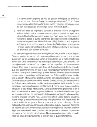 Actualizaciones para el Management y el Desarrollo Organizacional




74

                   Si lo vemos desde el punto de vista de gestión estratégica, las empresas
                   buscan un buen Plan de Negocios con proyecciones de 5, 7, y 12 años
                   como mínimo y lo más importante con metas y objetivos para poder avan-
                   zar con éxito sostenido en el tiempo (Grant M Robert, 1996).
              6. Para todo esto, es imperativo conocer el entorno y hacer un riguroso
                 análisis de la industria, conocer a la competencia, asumir las leyes natu-
                 rales de Charles Darwin quien señala que “sólo sobreviven los mejores”
                 y entender desde el punto económico-psicológico que la conducta hu-
                 mana que es predicible (Maital Shlomo, 1994). Sabiendo esto es posible
                 anticiparse a los hechos, como lo hacen las 500 mejores empresas de
                 Forbes y sus herramientas de Business Intelligence (BI) y la mayoría de
                 las empresas con éxito en el mundo.
              Por ejemplo: hagamos un análisis estratégico de Chile. ¿Cual es la visión de país?
           Digamos ¿qué es lo que un país, una compañía emprendedora, o una persona
           quiere ser y por los principios que lucha?. Si entendemos por la visión, me atrevería
           a decir que Chile tiene la visión de “ser un país desarrollado”, una empresa “ser
           los mejores en lo que hacen”, y en lo personal “ser un profesional destacado y res-
           petado”. Pero cómo lo hacemos para llegar allí. Aquí entramos de lleno a entender
           que para poder tener éxito en todo lo que nos propongamos tenemos que tener
           las cosas claras y usar una estrategia que nos lleve allí. Una vez que si analizamos
           nuestro entorno geopolítico, podríamos decir que Chile es políticamente estable,
           ante la opinión internacional. Geográﬁcamente, para algunos estamos lejos, pero
           con Internet estamos cerca de todo el mundo. En lo económico, la macroeconomía
           de Chile es extremadamente estable, existe un superávit ﬁscal, la inﬂación está
           controlada, estamos catalogados por Standard & Poor`s como (–aaa), excelente
           reﬂejo por el bajo riesgo internacional. En lo que sí tenemos problemas es en el
           área microeconómica, tenemos graves problemas de mala distribución del ingre-
           so, precarios sistemas de erradicación de la pobreza, protección a la pequeña y
           mediana empresa y mucho más. Es decir que ahí el Estado debería ocupar su
           mayor tiempo y dedicación en soluciones a los problemas más importantes. En
           el tema ambiental, es grave la falta de preocupación de los chilenos y chilenas.
           Todos debemos crear una conciencia ambiental en toda su magnitud. Asimismo,
           los Tratados de Libre Comercio (TLC) que son nuestra principal fortaleza, podemos
           llegar en mejores condiciones que cualquier otro país en el mundo a los países en
           los cuales se han ﬁrmado estos tratados. Nuestras oportunidades están en poder
           hacer las cosas bien para alcanzar el éxito en todo lo que emprendamos.
 