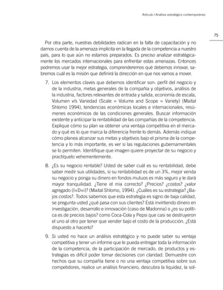 Artículo | Análisis estratégico contemporáneo




                                                                                                   75

  Por otra parte, nuestras debilidades radican en la falta de capacitación y no
darnos cuenta de la amenaza implícita en la llegada de la competencia a nuestro
país, para lo que aún no estamos preparados. Es preciso analizar estratégica-
mente los mercados internacionales para enfrentar estas amenazas. Entonces
podremos usar la mejor estrategia, comprenderemos qué debemos innovar, sa-
bremos cuál es la misión que deﬁnirá la dirección en que nos vamos a mover.
  7. Los elementos claves que debemos identiﬁcar son: perﬁl del negocio y
     de la industria, metas generales de la compañía y objetivos, análisis de
     la industria, factores relevantes de entrada y salida, economía de escala,
     Volumen v/s Variedad (Scale = Volume and Scope = Variety) (Maital
     Shlomo 1994), tendencias económicas locales e internacionales, resú-
     menes económicos de las condiciones generales. Buscar información
     existente y anticipar la rentabilidad de las compañías de la competencia.
     Explique cómo su plan va obtener una ventaja competitiva en el merca-
     do y qué es lo que marca la diferencia frente lo demás. Además indique
     cómo planea alcanzar sus metas y objetivos bajo el prisma de la compe-
     tencia y lo más importante, es ver si las regulaciones gubernamentales
     se lo permiten. Identiﬁque que imagen quiere proyectar de su negocio y
     practíquelo vehementemente.
  8. ¿Es su negocio rentable? Usted de saber cuál es su rentabilidad, debe
     saber medir sus utilidades, si su rentabilidad es de un 3%, mejor venda
     su negocio y ponga su dinero en fondos mutuos es más seguro y le dará
     mayor tranquilidad. ¿Tiene el mix correcto? ¿Precios? ¿costos? ¿valor
     agregado (I+D+i)? (Maital Shlomo, 1994). ¿Cuáles es su estrategia? ¿Ba-
     jos costos?. Todos sabemos que esta estrategia es signo de baja calidad,
     se pregunta usted ¿qué pasa con sus clientes? Está invirtiendo dinero en
     investigación, desarrollo e innovación (caso de Madonna) o ¿es su políti-
     ca es de precios bajos? como Coca-Cola y Pepsi que casi se destruyeron
     el uno al otro por tener que vender bajo el costo de la producción. ¿Está
     dispuesto a hacerlo?
  9. Si usted no hace un análisis estratégico y no puede saber su ventaja
     competitiva y tener un informe que le pueda entregar toda la información
     de la competencia, de la participación de mercado, de productos y es-
     trategias es difícil poder tomar decisiones con claridad. Demuestre con
     hechos que su compañía tiene o no una ventaja competitiva sobre sus
     competidores, realice un análisis ﬁnanciero, descubra la liquidez, la sol-
 