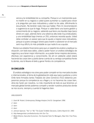 Actualizaciones para el Management y el Desarrollo Organizacional




76

                   vencia y la rentabilidad de su compañía. Porque si un inversionista quie-
                   re invertir en su negocio o usted quiere aumentar su capital para crecer
                   y le preguntan por esos indicadores y usted no los sabe, difícilmente lo
                   escucharán. No tendrán nada más que hablar. Pero mi recomendación
                   o sugerencia es que lo haga. Porque si usted tiene una buena gestión y
                   conocimiento de su negocio, sabiendo que tiene una liquidez baja (poco
                   dinero en caja), además tiene una solvencia alta (está muy endeudado),
                   y una rentabilidad baja (menos un 3%), entonces necesita ayuda. Usted
                   debe contratar un asesor para que le ayude a mejorar esos indicadores,
                   porque si quiere conseguir dinero para invertir o sobrevivir en el mercado
                   será muy difícil y lo más probable es que nadie lo va a ayudar.
              Revise sus estados ﬁnancieros para que un experto los analice y explique su
           situación; con todo esos datos, usted a poder hacer un análisis estratégico de
           negocios y va a tener mejor información, va a poder tomar mejores decisiones,
           efectivas con experiencia y conocimiento. De ahí en adelante usted estará
           haciendo las cosas bien y podrá darse cuenta de su ventaja competitiva frente
           lo demás, eso lo llevara el éxito y ganar frente a la competencia.


           EN CONCLUSIÓN
              El análisis estratégico nos sirve para poder competir en los mercados locales
           e internacionales; el tema de la globalización está aquí para quedarse y como
           Chile tiene ﬁrmados tantos Tratados de Libre Comercio (TLC) debemos pre-
           pararnos porque la competencia va a llegar y si no hacemos las cosas bien,
           otros las harán por nosotros. Lo más importante de todo es que tenemos un
           mercado global donde podemos competir y vender nuestros productos donde
           se nos ocurra, siempre y cuando lo hagamos bien.


           BIBLIOGRAFÍA


           1. Grant M. Robert, Contemporary Strategy Analysis 2nd Ed. Georgetown 1996.
           2. Idem
           3. Idem
           4. Idem
           5. Johnson Spencer, “Yes” or “No” The Guide To Better Decisions, Collins Reprint Ed. 1993
           6. http://www.gorinkai.com/textos/suntzu.htm Sun Tzu
           7. Maital Shlomo, Executive Economics: Ten Essential Tools For Managers, New York: Free Press,
              1994.
 