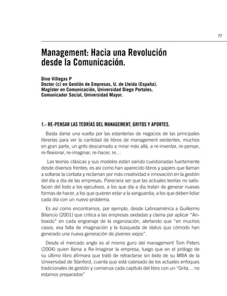 77



Management: Hacia una Revolución
desde la Comunicación.
Dino Villegas P
Doctor (c) en Gestión de Empresas, U. de Lleida (España).
Magíster en Comunicación, Universidad Diego Portales.
Comunicador Social, Universidad Mayor.




1.- RE-PENSAR LAS TEORÍAS DEL MANAGEMENT, GRITOS Y APORTES.
   Basta darse una vuelta por las estanterías de negocios de las principales
librerías para ver la cantidad de libros de management existentes, muchos
en gran parte, un grito descarnado a mirar más allá, a re-inventar, re-pensar,
re-ﬂexionar, re-imaginar, re-hacer, re…
   Las teorías clásicas y sus modelos están siendo cuestionadas fuertemente
desde diversos frentes; es así como han aparecido libros y papers que llaman
a soltarse la corbata y reclaman por más creatividad e innovación en la gestión
del día a día de las empresas. Pareciera ser que las actuales teorías no satis-
facen del todo a los ejecutivos, a los que día a día tratan de generar nuevas
formas de hacer, a los que quieren estar a la vanguardia, a los que deben lidiar
cada día con un nuevo problema.
   Es así como encontramos, por ejemplo, desde Latinoamérica a Guillermo
Bilancio (2001) que critica a las empresas oxidadas y clama por aplicar “An-
tioxido” en cada engranaje de la organización, alertando que “en muchos
casos, esa falta de imaginación y la búsqueda de status quo cómodo han
generado una nueva generación de jóvenes viejos”.
   Desde el mercado anglo es el mismo gurú del management Tom Peters
(2004) quien llama a Re-Imaginar la empresa, luego que en el prólogo de
su último libro aﬁrmara que trató de retractarse sin éxito de su MBA de la
Universidad de Stanford, cuenta que está cabreado de los actuales enfoques
tradicionales de gestión y comienza cada capítulo del libro con un “Grita… no
estamos preparados”
 