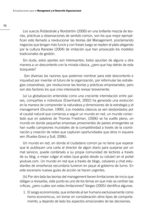 Actualizaciones para el Management y el Desarrollo Organizacional




78

              Los suecos Riddestrale y Nordström (2000) en una brillante mezcla de teo-
           rías, prácticas y observaciones de sentido común, son los que mejor ejempli-
           ﬁcan este llamado a revolucionar las teorías del Management, proclamando
           negocios que tengan más funck y con frases luego se repiten el plato alegando
           por la cultura Karaoke (2004) de imitación que han provocado los modelos
           tradicionales de gestión.
             Sin duda, estos aportes son interesantes; todos apuntan de alguna u otra
           manera a un descontento con la mirada clásica, ¿pero que hay detrás de esta
           búsqueda?
              Son diversas las razones que podemos nombrar para este descontento e
           inquietud por inventar el futuro de la organización, por reformular las estrate-
           gias corporativas, por revolucionar las teorías y prácticas empresariales; pero
           son dos factores los que creo interesante revisar brevemente:
              (a) La globalización entendida como una creciente interrelación entre paí-
           ses, compañías e individuos (Eisenhardt, 2002) ha generado una evolución
           en la manera de comprender la naturaleza y dimensiones de la estrategia y el
           management (Drucker, 1999). Los modelos clásicos se ven desbordados por
           el caudal natural que comienza a seguir un mundo en red, un mundo conec-
           tado que en palabras de Thomas Friedman, (2006) se ha vuelto plano, un
           mundo en donde pequeñas empresas provenientes de países emergentes se
           han vuelto campeones mundiales de la competitividad a través de la coordi-
           nación y creación de redes que capturan oportunidades que otros ni siquiera
           ven (Ruelas-Gossi y Sull, 2006).
             Un mundo en red, en donde el ciudadano común ya no tiene que esperar
           que le publiquen una carta al director de algún diario para quejarse por un
           mal servicio, puede contárselo a su propia comunidad de lectores a través
           de su blog, o mejor colgar el video (que grabó desde su celular) en el portal
           youtuve.com. Un mundo en red que a través de blogs, celulares y chat estu-
           diantes de enseñanza secundaria tuvieron en jaque al gobierno de turno. En
           este escenario nuevas guías de acción se hacen urgentes.
             (b) Por otro lado las teorías del management tienen limitaciones de inicio que
           obligan a revisarlas, este punto es uno de los temas en que más se centran las
           críticas, ¿pero cuáles son estas limitaciones? Vargas (2005) identiﬁca algunas:
              1. El sesgo economisista, que entiende al ser humano exclusivamente como
                 homo economicus, sin tomar en consideración otros tipos de comporta-
                 miento, y dejando de lado los aspectos emocionales de las decisiones.
 