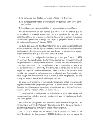 Artículo | Management: Hacia una Revolución desde la Comunicación




                                                                                                     79

  2. La estrategia vista desde una mirada estática y no dinámica.
  3. La estrategia centrada en el conﬂicto y la competencia como único cami-
     no de éxito.
  4. Pérdida del ser humano debido a un fuerte sesgo a lo tecnológico.
  Vale aclarar también en este sentido que “muchas de las críticas que se
hacen a la teoría estratégica construida desde el mundo de los negocios, no
es tanto problema de la propia teoría sino de quienes la aplican, incapaces
de adaptar los postulados estratégicos a su propia y especíﬁca realidad trasla-
dándolos miméticamente” (Vargas, 2005)
  Sin duda que cada una de estas limitaciones por si solas han generado una
amplia bibliografía, que de alguna manera ha ido reformulando las propuestas
clásicas para introducir conceptos más acordes con el conocimiento acadé-
mico/cientíﬁco/práctico que poseemos en la actualidad
  En este sentido la Inteligencia Emocional propuesta por Coleman (1996)
por ejemplo, ha penetrado en los ámbitos empresariales como respuesta al
sesgo economisista de la primera limitación. Por otro lado son numerosas las
propuestas que llaman a un mayor dinamismo en la estrategia y en las mane-
ras de leer el mercado. Nalebuff y Brandenburger (1997) desde las teorías de
juego, por su parte, proponen el concepto de co-opetencia desarrollando una
mirada más cooperativa del management y retomada por diversos otros au-
tores. La gestión del conocimiento de la mano de Peter Senge (1999) postula
de alguna manera recuperar al ser humano perdido.
   Así se va reestructurando el cuerpo del management actual y no se puede
negar que todas estas propuestas generan un aporte valioso, pero toda esta
literatura también provoca confusión y la opinión por parte de muchos ejecu-
tivos que son “pomadas” o “sólo un cuento más”.
  El problema nace que en general las limitaciones de inicio de las teorías del
management son tratadas, pero sólo parcialmente y no necesariamente desde
una teoría general.
  Me parece que para generar una verdadera evolución del management de-
bemos seguir la línea de Prahalad y Hamel que en 1994 llaman a discutir y
debatir los paradigmas estratégicos desde otras disciplinas.
   Uno de los que recoge este llamado es el Dr. Rafael Alberto Pérez, en su
libro “Estrategias de Comunicación” (2001) donde nos invita a considerar la
 