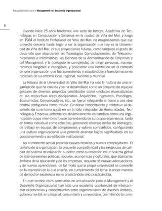 Actualizaciones para el Management y el Desarrollo Organizacional




8

            Cuando hace 25 años fundamos una sede de Intecys, Academia de Tec-
          nologías en Computación y Sistemas en la ciudad de Viña del Mar, y luego
          en 1984 el Instituto Profesional de Viña del Mar, no imaginábamos que ese
          proyecto crecería hasta llegar a ser la organización que hoy es la Universi-
          dad de Viña del Mar, ni sus proyecciones futuras, como tampoco el grado de
          desarrollo que alcanzarían las Tecnologías Computacionales, de Telecomu-
          nicaciones e Informáticas, las Ciencias de la Administración de Empresas y
          del Managment, y la consiguiente complejidad de dirigir personas, manejar
          recursos tangibles e intangibles, y posicionar una institución en el contexto
          de una organización que fue aprendiendo y adaptándose a transformaciones
          radicales de su entorno local, regional, nacional y mundial.
            La historia de la Universidad de Viña del Mar ha sido la historia de una or-
          ganización que ha crecido y se ha desarrollado como un conjunto de equipos
          gestores de diversos proyectos constituidos como unidades especializadas
          en sus respectivas áreas disciplinarias. Arquitectos, Ingenieros, Psicólogos,
          Economistas, Comunicadores, etc., se fueron integrando en torno a una idea
          central conﬁgurada como misión: Gestionar conocimiento y contribuir al de-
          sarrollo de su entorno social en un ámbito integrador de Humanidades, Tec-
          nologías y Empresa, enfrentando dinámicamente los cambios como una orga-
          nización cuyos miembros fueron aprendiendo de su propia experiencia, tanto
          en forma individual como colectiva, generando diversos estilos de liderazgos,
          de trabajo en equipo, de compromisos y valores compartidos, conﬁgurando
          una cultura organizacional que permitió alcanzar logros signiﬁcativos en su
          posicionamiento y acreditación institucional.
            Así el momento actual presenta nuevos desafíos y nuevas complejidades. El
          tamaño de la organización, la creciente competitividad y las exigencias de cali-
          dad del sistema de educación superior, como su inserción en un sistema global
          de interconexiones políticas, sociales, económicas y culturales, que abarca los
          ámbitos de la educación y de las empresas, requiere de nuevas adecuaciones
          y de nuevos aprendizajes, de tal modo que la propia universidad se convierte
          en la expresión de lo que enseña, en cumplimiento del lema: la mejor manera
          de demostrar excelencia no es predicándola sino practicándola.
            En este sentido estos seminarios de actualización para el Management y el
          Desarrollo Organizacional han sido una excelente oportunidad de intercam-
          biar experiencias y conocimientos entre organizaciones de diversos ámbitos,
          gubernamental, empresarial, comunitario y universitario, permitiendo la cons-
 