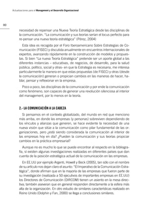 Actualizaciones para el Management y el Desarrollo Organizacional




80

           necesidad de repensar una Nueva Teoría Estratégica desde las disciplinas de
           la comunicación. “La comunicación y sus teorías serían el locus perfecto para
           re-pensar una nueva teoría estratégica” (Pérez, 2004)
              Esta idea es recogida por el Foro Iberoamericano Sobre Estrategias de Co-
           municación (FISEC) y discutida anualmente en encuentros internacionales de
           expertos, avanzando rápidamente en la construcción de modelos y propues-
           tas. Si bien “La nueva Teoría Estratégica” pretende ser un aporte global a las
           diferentes instancias – educativas, de negocios, de desarrollo, para la salud
           pública, político, social y otras- en que la Estrategia es necesaria, me interesa
           particularmente la manera en que estas propuestas (de FISEC) y otras (desde
           la comunicación) generan o propician cambios en las maneras de hacer, ha-
           blar, pensar y reﬂexionar en la empresa.
             Poco a poco, las disciplinas de la comunicación y por ende la comunicación
           como fenómeno, son capaces de generar una revolución silenciosa al interior
           del management, por lo menos en la teoría.


           2.- LA COMUNICACIÓN A LA CABEZA
             Si pensamos en el contexto globalizado, del mundo en red que menciono
           más arriba, en donde las empresas (y personas) sobreviven dependiendo de
           los vínculos y alianzas que generen, se hace evidente la necesidad de una
           nueva visión que sitúe a la comunicación como pilar fundamental de las or-
           ganizaciones, pero ¿está siendo considerada la comunicación al interior de
           las empresas hoy en día? ¿Pueden la comunicación y sus teorías propiciar
           cambios en la práctica empresarial?
              Aunque no es mucho lo que se puede encontrar al respecto en la bibliogra-
           fía, sí existen algunas investigaciones realizadas en diferentes países que dan
           cuenta de la posición estratégica actual de la comunicación en las empresas.
              En EE.UU por ejemplo Argenti, Howell y Beck (2005), tan sólo con el nombre
           de su artículo nos dejan claro el asunto: “El Imperativo de la Comunicación Estra-
           tégica”, donde aﬁrman que en la mayoría de las empresas que fueron parte de
           su investigación (realizada a 50 ejecutivos de importantes empresas en EE.UU)
           los Directores de Comunicación (DIRCOM) tienen un asiento en la mesa direc-
           tiva; también aseveran que en general responden directamente a la esfera más
           alta de la organización. En otro estudio de similares características realizado en
           Reino Unido (Dolphin y Fan, 2000) se llega a conclusiones similares.
 