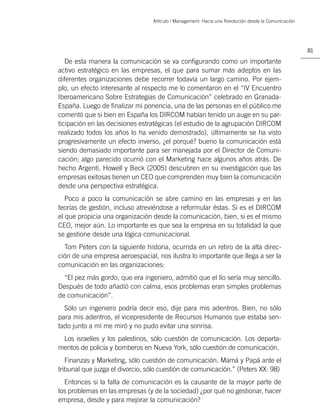 Artículo | Management: Hacia una Revolución desde la Comunicación




                                                                                                     81

   De esta manera la comunicación se va conﬁgurando como un importante
activo estratégico en las empresas, el que para sumar más adeptos en las
diferentes organizaciones debe recorrer todavía un largo camino. Por ejem-
plo, un efecto interesante al respecto me lo comentaron en el “IV Encuentro
Iberoamericano Sobre Estrategias de Comunicación” celebrado en Granada-
España. Luego de ﬁnalizar mi ponencia, una de las personas en el público me
comentó que si bien en España los DIRCOM habían tenido un auge en su par-
ticipación en las decisiones estratégicas (el estudio de la agrupación DIRCOM
realizado todos los años lo ha venido demostrado), últimamente se ha visto
progresivamente un efecto inverso, ¿el porqué? bueno la comunicación está
siendo demasiado importante para ser manejada por el Director de Comuni-
cación; algo parecido ocurrió con el Marketing hace algunos años atrás. De
hecho Argenti, Howell y Beck (2005) descubren en su investigación que las
empresas exitosas tienen un CEO que comprenden muy bien la comunicación
desde una perspectiva estratégica.
   Poco a poco la comunicación se abre camino en las empresas y en las
teorías de gestión, incluso atreviéndose a reformular éstas. Si es el DIRCOM
el que propicia una organización desde la comunicación, bien, si es el mismo
CEO, mejor aún. Lo importante es que sea la empresa en su totalidad la que
se gestione desde una lógica comunicacional.
  Tom Peters con la siguiente historia, ocurrida en un retiro de la alta direc-
ción de una empresa aeroespacial, nos ilustra lo importante que llega a ser la
comunicación en las organizaciones:
  “El pez más gordo, que era ingeniero, admitió que el lío sería muy sencillo.
Después de todo añadió con calma, esos problemas eran simples problemas
de comunicación”.
  Sólo un ingeniero podría decir eso, dije para mis adentros. Bien, no sólo
para mis adentros, el vicepresidente de Recursos Humanos que estaba sen-
tado junto a mí me miró y no pudo evitar una sonrisa.
 Los israelíes y los palestinos, sólo cuestión de comunicación. Los departa-
mentos de policía y bomberos en Nueva York, sólo cuestión de comunicación.
   Finanzas y Marketing, sólo cuestión de comunicación. Mamá y Papá ante el
tribunal que juzga el divorcio, sólo cuestión de comunicación.” (Peters XX: 98)
  Entonces si la falta de comunicación es la causante de la mayor parte de
los problemas en las empresas (y de la sociedad) ¿por qué no gestionar, hacer
empresa, desde y para mejorar la comunicación?
 