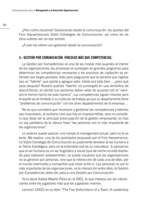 Actualizaciones para el Management y el Desarrollo Organizacional




82

             ¿Pero cómo hacemos? Gestionando desde la comunicación, los aportes del
           Foro Iberoamericano Sobre Estrategias de Comunicación, así como los de
           otros autores van en ese sentido.
              ¿A qué me reﬁero con gestionar desde la comunicación?


           3.- GESTIÓN POR COMUNICACIÓN. VÍNCULOS MÁS QUE COMPETENCIAS.
              La Gestión por Competencias es una de las modas más pujantes al interior
           de las organizaciones; las empresas se sumergen en grandes programas para
           determinar las competencias necesarias y los procesos de captación se ex-
           tienden por largos periodos, todo para asegurarse que la persona que ingrese
           sea un “talento” que aporte y agregue valor. Hasta acá todo bien… ¿pero qué
           pasa después? Nuestro querido “talento” es sumergido en una atmósfera de
           desconﬁanza, en donde sus opiniones deben estar de acuerdo con el “siem-
           pre lo hemos hecho de esta manera”, sus competencias siguen intactas pero
           el aporte se ve limitado a su cubículo de trabajo ya que su departamento tiene
           “problemas de comunicación” con los otros departamentos de la empresa…
             No es que considere que reconocer y gestionar las competencias y talentos
           sea innecesario, al contrario creo que hoy es imprescindible, pero no conside-
           ro que deba ser la principal preocupación de la gestión empresarial; es más
           no soy partidario de la clásica frase “las personas son lo más importante de
           las organizaciones”.
              Lo anterior puede parecer una herejía al management actual, pero no lo es
           tanto. Me explico, uno de los postulados propuesto por el Foro Iberoamerica-
           no Sobre Estrategia de Comunicación es justamente devolver al ser humano a
           la Teoría Estratégica, pero en el entendido real de su naturaleza. Si pensamos
           que el ser humano es un ser lingüístico y social (que de hecho no está diseña-
           do para sobrevivir aisladamente), se puede visualizar que las organizaciones
           no se generan por personas, sino que la interacción de cada una de ellas, por
           el mundo intermedio y compartido que crean entre si. Las personas no son lo
           más importante de las organizaciones, es la interacción entre ellas; la Gestión
           por Competencias debe dar paso a una Gestión por Comunicación.
             Ya lo decía Rafael Alberto Pérez en el 2001, lo que interesa son las interac-
           ciones entre los jugadores más que los jugadores mismos.
              Lencioni (2002) en su libro “The Five Disfunctions of a Team: A Leadership
 