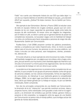 Artículo | Management: Hacia una Revolución desde la Comunicación




                                                                                                     83

Fable” nos cuenta una interesante historia de una CEO que debe dejar ir a
uno de sus mejores talentos en beneﬁcio del trabajo en equipo, ¿una decisión
difícil? por supuesto, ¿Exitosa? De todas maneras. Eso es Gestión por Comu-
nicación.
  Otro ejemplo lo dan Edmondson, Bohmer y Pisano (2001) al estudiar casos
de éxito en equipos médicos de cirugías cardíacas, grupos que son consi-
derados de los con mayor capacidad de aprendizaje rápido entre todos los
equipos de alto rendimiento. Al revisar cómo son elegidos los integrantes,
por el médico en jefe, se dieron cuenta que en general además de poseer las
competencias necesarias, se buscaban rasgos como la habilidad de trabajar
con otros y la conﬁanza para hacer propuestas a personas de rango más alto.
Nuevamente: Gestión por Comunicación.
   Ruellas-Gossi y Sull (2006) proponen cambiar las palabras proveedores,
clientes y competencia por nodos (hipervínculos, links), lo mismo se puede
aplicar para el recurso humano, las personas no son recursos estáticos, son
nodos o vínculos con otras personas, sean trabajadores, clientes, proveedo-
res, alianzas etc.
   El mundo virtual es un buen ejemplo de cómo funcionan los nodos. A través
del hipertexto navegamos por una página que nos enlaza a otra y luego a otra,
pero ¿de qué serviría una muy buena y bien diseñada página de Internet si sus
vínculos no funcionan? Lo mismo pasa en las organizaciones. Son los vínculos
y la capacidad de trabajar en red con otros lo que cuenta.
   La excelencia en las organizaciones no proviene de las competencias de sus
talentos, lo que compite no son grupos de personas aisladas contra otro grupo
de personas aisladas; son las culturas empresariales, formas de organizarse,
de comunicarse, de interactuar lo que realmente genera la competitividad
(Villegas, 2006). Leí en algún lugar que Bufón el arquero de la selección ita-
liana, decía que habían ganado por su trabajo en equipo, no por sus talentos
individuales, Bufón comprende.
   Son dos los principales componentes de una Gestión por Comunicación,
la dimensión de la (a) “interacción” que permite coordinar acciones, ideas y
proyectos futuros, tanto individuales como grupales a todo nivel en la organi-
zación; y la dimensión (b) simbólica que permite motivar, generar mística y
propiciar el mito corporativo. La navegación entre las aguas de una Gestión
por Comunicación se parece más al manejo político, que al antiguo actuar del
gerente de mando descendente.
 