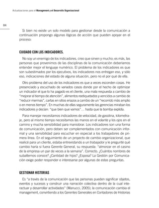 Actualizaciones para el Management y el Desarrollo Organizacional




84

             Si bien no existe un solo modelo para gestionar desde la comunicación a
           continuación propongo algunas lógicas de acción que pueden apoyar en el
           proceso:


           CUIDADO CON LOS INDICADORES.
             No soy un enemigo de los indicadores, creo que sirven y mucho; es más, las
           personas que provenimos de las disciplinas de la comunicación deberíamos
           entender mejor el lenguaje numérico. El problema de los indicadores es que
           son subestimados por los ejecutivos, los indicadores nos entregan eso, y sólo
           eso, indicaciones del estado de alguna situación, pero no el por qué de ella.
             Otro problema del uso de los indicadores es que a veces esconden cosas. He
           presenciado y escuchado de variados casos donde por el hecho de optimizar
           un indicador el que lo ha pagado es el cliente, una mala respuesta a cambio de
           “mejorar el tiempo de atención”, alimentos reetiquetados y vencidos a cambio de
           “reducir mermas”, cartas en sitios eriazos a cambio de un “recorrido más amplio
           o en menos tiempo”. En muchas de ellas seguramente las gerencias miraban los
           indicadores y decían: “que bien que vamos”… hasta que la bomba explota.
              Para manejar necesitamos indicadores de velocidad, de gasolina, kilometra-
           je, pero al mismo tiempo necesitamos las manos en el volante y los ojos en el
           camino y mucha sensibilidad para maniobrar. Los indicadores son una forma
           de comunicación, pero deben ser complementados con comunicación infor-
           mal y una sensibilidad para escuchar en especial a los trabajadores de pri-
           mera línea. En el seguimiento de un proyecto de cambio organizacional, que
           realicé para un cliente, estaba entrevistando a un trabajador y le pregunté qué
           cambio haría si fuera Gerente General, su respuesta: “almorzar en el casino
           de la empresa un par de veces a la semana”. Correcto. ¿Cuántos nombres de
           subalternos conoce? ¿Cantidad de hijos? ¿Esposa? La Gestión por Comunica-
           ción exige poder responder e interesarse por algunas de estas preguntas.


           GESTIONAR HISTORIAS
             Es “a través de la comunicación que las personas pueden signiﬁcar objetos,
           eventos y sucesos y construir una narración colectiva dentro de la cual inte-
           ractuar y desarrollar actividades” (Manucci, 2005); la comunicación cambia el
           management, convirtiendo a los Gerentes Generales en Contadores de Historias
 