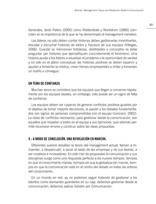 Artículo | Management: Hacia una Revolución desde la Comunicación




                                                                                                      85

Generales, tanto Peters (2005) como Ridderstrale y Nordstrom (2000) coin-
ciden en la importancia de lo que se ha denominado el management narrativo.
  Los líderes no sólo deben contar historias deben gestionarlas incentivarlas,
rescatar y escuchar historias de éxitos y fracasos de sus equipos (Villegas,
2006). Cuando se mencionan fortalezas, debilidades o conceptos se debe
preguntar por historias que ejempliﬁquen concretamente el fenómeno. Una
historia ayuda a los líderes a visualizar el problema o la oportunidad de verdad
y no sólo en el plano conceptual, las historias positivas se deben esparcir y
ayudan a fomentar la mística, crean héroes empresariales a imitar y fomentan
un sueño a conseguir.


UN TEMA DE CONFIANZA
  Muchas veces se considera que los equipos que llegan a consenso rápida-
mente son los equipos ideales; sin embargo, esto puede ser un signo de falta
de conﬁanza.
   Los equipos deben ser capaces de generar conﬂictos positivos guiados por
el objetivo de tomar mejores decisiones, la pasión y los debates fundamenta-
dos son signos de personas comprometidas con el equipo (Lencioni, 2002).
La clase de conﬂictos necesarios, para gestionar desde la comunicación, son
aquellos que respetan a todos en el equipo y sus opiniones, que además per-
mite reconocer errores y construir sobre las ideas propuestas.


4.- A MODO DE CONCLUSIÓN. UNA REVOLUCIÓN EN MARCHA.
  Diferentes autores desafían la teoría del management actual, llaman a re-
inventar, a despercudir, a sacar el óxido de las empresas y de sus teorías, a
ser creativos e innovadores. En este mar de propuestas la comunicación y sus
disciplinas surge como una respuesta perfecta a los nuevos tiempos, tiempos
en que el conocimiento manda, tiempos en que la globalización manda, tiem-
pos en que la comunicación está en el centro del debate en todas las esferas
del conocimiento.
   En un mundo en red, ya no podemos seguir tratando de gestionar a los
talentos como diamantes guardados en su caja, debemos gestionar desde la
comunicación, debemos aplicar Gestión por Comunicación.
 