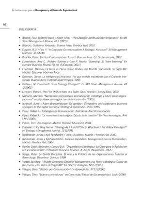 Actualizaciones para el Management y el Desarrollo Organizacional




86
           BIBLIOGRAFÍA


           • Argenti, Paul; Robert Howell y Karen Beck: “The Strategic Communication Imperative” En Mit
             Sloan Management Review, 46:3 (2005)
           • Bilancio, Guillermo: Antioxido: Buenos Aires: Prentice Hall, 2001.
           • Dolphin, R. y Y Fan, Y: “Is Corporate Communications A Strategic. Function?” En Management
             Decision, 38 (2000)
           • Drucker, Peter: Escritos Fundamentales Tomo 1: Buenos Aires: Ed. Sudamericana, 2002
           • Edmondson, Amy C., Richard Bohmer y Gary P. Pisano: “Speeding Up Team Learning” En
             Harvard Business Review 79, no. 9 (Octubre, 2001)
           • Friedman, Thomas: La tierra es Plana: Breve Historia del Mundo Globalizado del Siglo XXI:
             Madrid: Ediciones Martines Roca.
           • Goleman, Daniel: La Inteligencia Emocional. Por qué es más importante que el Cociente Inte-
             lectual: Buenos Aires: Editorial Javier Vergara, 1996
           • Kathleen M. Eisenhardt: “Has Strategy Changed?” En MIT Sloan Management Review, 43
             -2(2002)
           • Lencioni, Patrick: The Five Dysfunctions of a Team: San Francisco: Jossey-Bass, 2002
           • Manucci, Marcelo. “Narraciones corporativas. Comunicación, estrategia y futuro en las organi-
             zaciones” en http://www.estrategika.com.ar/articulos.htm (2005).
           • Nalebuff, Barry y Adam Brandenburger: Co-opetition: Competitive and cooperative business
             strategies for the digital economy: Strategy & Leadership, 25:6 (1997)
           • Pérez, Rafael A.: Estrategias de Comunicación. Barcelona: Ariel Comunicación
           • Pérez, Rafael A.: “La nueva teoría estratégica: Estado de la cuestión” En Fisec-estrategias, Año
             I Nº 1(2004)
           • Peters, Tom: ¡Re-imagina!: Madrid: Pearson Educación, 2004.
           • Prahalad, C.K y Gary Hamel: “Strategy As A Field Of Study: Why Search For A New Paradigm?”
             en Strategic Management Journal, 15 (1994)
           • Riddestrale, Jonas y Kjell Nordström: Funcky Business: Madrid: Prentice Hall, 2000.
           • Riddestrale, Jonas y Kjell Nordström: Karaoke Capitalism. Management para la Humanidad :
             Madrid: Prentice Hall, 2004.
           • Ruelas-Gossi, Alejandro y Donald Sull: “Orquestación Estratégica: La Clave para la Agilidad en
             el Escenario Global” en Harvard Business Review L.A, 84-11 (Noviembre, 2006)
           • Senge, Peter: La Quinta Disciplina. El Arte y la Práctica de las Organizaciones Abiertas al
             Aprendizaje: Barcelona: Granica, 1999
           • Vargas Sánchez: “¿Puede Generarse Desde el Management una Teoría Estratégica Capaz de
             Responder a los Retos del Siglo XXI” En FISEC-Estrategias, Nº 2 (2005.)
           • Villegas, Dino: “Gestión por Comunicación” En Aprende RH. N°13 (2006)
           • Villegas, Dino: “Liderar con Historias” en Comunidad Virtual de Gobernabilidad. (Julio-2006)
 