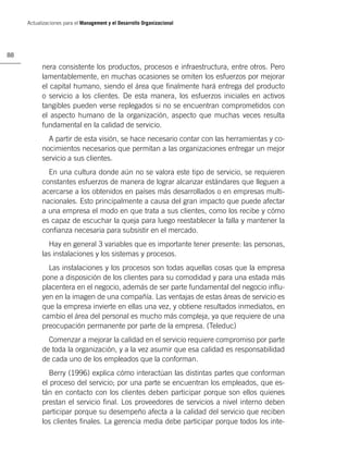 Actualizaciones para el Management y el Desarrollo Organizacional




88

           nera consistente los productos, procesos e infraestructura, entre otros. Pero
           lamentablemente, en muchas ocasiones se omiten los esfuerzos por mejorar
           el capital humano, siendo el área que ﬁnalmente hará entrega del producto
           o servicio a los clientes. De esta manera, los esfuerzos iniciales en activos
           tangibles pueden verse replegados si no se encuentran comprometidos con
           el aspecto humano de la organización, aspecto que muchas veces resulta
           fundamental en la calidad de servicio.
             A partir de esta visión, se hace necesario contar con las herramientas y co-
           nocimientos necesarios que permitan a las organizaciones entregar un mejor
           servicio a sus clientes.
             En una cultura donde aún no se valora este tipo de servicio, se requieren
           constantes esfuerzos de manera de lograr alcanzar estándares que lleguen a
           acercarse a los obtenidos en países más desarrollados o en empresas multi-
           nacionales. Esto principalmente a causa del gran impacto que puede afectar
           a una empresa el modo en que trata a sus clientes, como los recibe y cómo
           es capaz de escuchar la queja para luego reestablecer la falla y mantener la
           conﬁanza necesaria para subsistir en el mercado.
             Hay en general 3 variables que es importante tener presente: las personas,
           las instalaciones y los sistemas y procesos.
             Las instalaciones y los procesos son todas aquellas cosas que la empresa
           pone a disposición de los clientes para su comodidad y para una estada más
           placentera en el negocio, además de ser parte fundamental del negocio inﬂu-
           yen en la imagen de una compañía. Las ventajas de estas áreas de servicio es
           que la empresa invierte en ellas una vez, y obtiene resultados inmediatos, en
           cambio el área del personal es mucho más compleja, ya que requiere de una
           preocupación permanente por parte de la empresa. (Teleduc)
             Comenzar a mejorar la calidad en el servicio requiere compromiso por parte
           de toda la organización, y a la vez asumir que esa calidad es responsabilidad
           de cada uno de los empleados que la conforman.
              Berry (1996) explica cómo interactúan las distintas partes que conforman
           el proceso del servicio; por una parte se encuentran los empleados, que es-
           tán en contacto con los clientes deben participar porque son ellos quienes
           prestan el servicio ﬁnal. Los proveedores de servicios a nivel interno deben
           participar porque su desempeño afecta a la calidad del servicio que reciben
           los clientes ﬁnales. La gerencia media debe participar porque todos los inte-
 