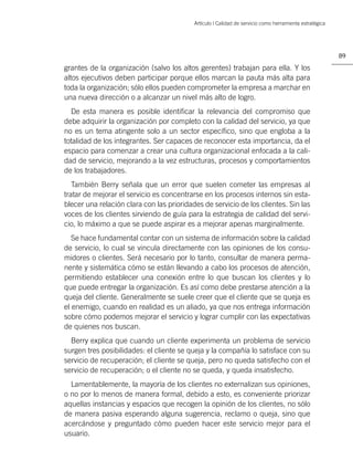 Artículo | Calidad de servicio como herramienta estratégica




                                                                                                         89

grantes de la organización (salvo los altos gerentes) trabajan para ella. Y los
altos ejecutivos deben participar porque ellos marcan la pauta más alta para
toda la organización; sólo ellos pueden comprometer la empresa a marchar en
una nueva dirección o a alcanzar un nivel más alto de logro.
  De esta manera es posible identiﬁcar la relevancia del compromiso que
debe adquirir la organización por completo con la calidad del servicio, ya que
no es un tema atingente solo a un sector especíﬁco, sino que engloba a la
totalidad de los integrantes. Ser capaces de reconocer esta importancia, da el
espacio para comenzar a crear una cultura organizacional enfocada a la cali-
dad de servicio, mejorando a la vez estructuras, procesos y comportamientos
de los trabajadores.
   También Berry señala que un error que suelen cometer las empresas al
tratar de mejorar el servicio es concentrarse en los procesos internos sin esta-
blecer una relación clara con las prioridades de servicio de los clientes. Sin las
voces de los clientes sirviendo de guía para la estrategia de calidad del servi-
cio, lo máximo a que se puede aspirar es a mejorar apenas marginalmente.
   Se hace fundamental contar con un sistema de información sobre la calidad
de servicio, lo cual se vincula directamente con las opiniones de los consu-
midores o clientes. Será necesario por lo tanto, consultar de manera perma-
nente y sistemática cómo se están llevando a cabo los procesos de atención,
permitiendo establecer una conexión entre lo que buscan los clientes y lo
que puede entregar la organización. Es así como debe prestarse atención a la
queja del cliente. Generalmente se suele creer que el cliente que se queja es
el enemigo, cuando en realidad es un aliado, ya que nos entrega información
sobre cómo podemos mejorar el servicio y lograr cumplir con las expectativas
de quienes nos buscan.
  Berry explica que cuando un cliente experimenta un problema de servicio
surgen tres posibilidades: el cliente se queja y la compañía lo satisface con su
servicio de recuperación; el cliente se queja, pero no queda satisfecho con el
servicio de recuperación; o el cliente no se queda, y queda insatisfecho.
  Lamentablemente, la mayoría de los clientes no externalizan sus opiniones,
o no por lo menos de manera formal, debido a esto, es conveniente priorizar
aquellas instancias y espacios que recogen la opinión de los clientes, no sólo
de manera pasiva esperando alguna sugerencia, reclamo o queja, sino que
acercándose y preguntado cómo pueden hacer este servicio mejor para el
usuario.
 