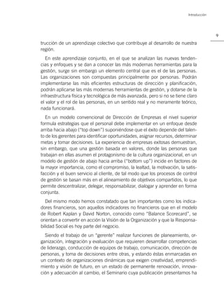 Introducción




                                                                                         9

trucción de un aprendizaje colectivo que contribuye al desarrollo de nuestra
región.
   En este aprendizaje conjunto, en el que se analizan las nuevas tenden-
cias y enfoques y se dan a conocer las más modernas herramientas para la
gestión, surge sin embargo un elemento central que es el de las personas.
Las organizaciones son compuestas principalmente por personas. Podrán
implementarse las más eﬁcientes estructuras de dirección y planiﬁcación,
podrán aplicarse las más modernas herramientas de gestión, y dotarse de la
infraestructura física y tecnológica de más avanzada, pero si no se tiene claro
el valor y el rol de las personas, en un sentido real y no meramente teórico,
nada funcionará.
   En un modelo convencional de Dirección de Empresas el nivel superior
formula estrategias que el personal debe implementar en un enfoque desde
arriba hacia abajo (“top down”) suponiéndose que el éxito depende del talen-
to de los gerentes para identiﬁcar oportunidades, asignar recursos, determinar
metas y tomar decisiones. La experiencia de empresas exitosas demuestran,
sin embargo, que una gestión basada en valores, donde las personas que
trabajan en ellas asumen el protagonismo de la cultura organizacional, en un
modelo de gestión de abajo hacia arriba (“bottom up”) incide en factores de
la mayor importancia, como el compromiso, la lealtad, la motivación, la satis-
facción y el buen servicio al cliente, de tal modo que los procesos de control
de gestión se basan más en el alineamiento de objetivos compartidos, lo que
permite descentralizar, delegar, responsabilizar, dialogar y aprender en forma
conjunta.
   Del mismo modo hemos constatado que tan importantes como los indica-
dores ﬁnancieros, son aquellos indicadores no ﬁnancieros que en el modelo
de Robert Kaplan y David Norton, conocido como “Balance Scorecard”, se
orientan a convertir en acción la Visión de la Organización y que la Responsa-
bilidad Social es hoy parte del negocio.
  Siendo el trabajo de un “gerente” realizar funciones de planeamiento, or-
ganización, integración y evaluación que requieren desarrollar competencias
de liderazgo, conducción de equipos de trabajo, comunicación, dirección de
personas, y toma de decisiones entre otras, y estando éstas enmarcadas en
un contexto de organizaciones dinámicas que exigen creatividad, emprendi-
miento y visión de futuro, en un estado de permanente renovación, innova-
ción y adecuación al cambio, el Seminario cuya publicación presentamos ha
 