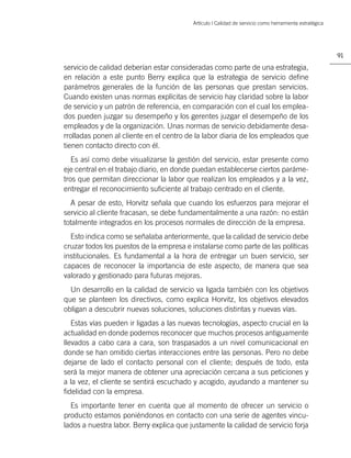 Artículo | Calidad de servicio como herramienta estratégica




                                                                                                        91

servicio de calidad deberían estar consideradas como parte de una estrategia,
en relación a este punto Berry explica que la estrategia de servicio deﬁne
parámetros generales de la función de las personas que prestan servicios.
Cuando existen unas normas explícitas de servicio hay claridad sobre la labor
de servicio y un patrón de referencia, en comparación con el cual los emplea-
dos pueden juzgar su desempeño y los gerentes juzgar el desempeño de los
empleados y de la organización. Unas normas de servicio debidamente desa-
rrolladas ponen al cliente en el centro de la labor diaria de los empleados que
tienen contacto directo con él.
   Es así como debe visualizarse la gestión del servicio, estar presente como
eje central en el trabajo diario, en donde puedan establecerse ciertos paráme-
tros que permitan direccionar la labor que realizan los empleados y a la vez,
entregar el reconocimiento suﬁciente al trabajo centrado en el cliente.
  A pesar de esto, Horvitz señala que cuando los esfuerzos para mejorar el
servicio al cliente fracasan, se debe fundamentalmente a una razón: no están
totalmente integrados en los procesos normales de dirección de la empresa.
  Esto indica como se señalaba anteriormente, que la calidad de servicio debe
cruzar todos los puestos de la empresa e instalarse como parte de las políticas
institucionales. Es fundamental a la hora de entregar un buen servicio, ser
capaces de reconocer la importancia de este aspecto, de manera que sea
valorado y gestionado para futuras mejoras.
  Un desarrollo en la calidad de servicio va ligada también con los objetivos
que se planteen los directivos, como explica Horvitz, los objetivos elevados
obligan a descubrir nuevas soluciones, soluciones distintas y nuevas vías.
   Estas vías pueden ir ligadas a las nuevas tecnologías, aspecto crucial en la
actualidad en donde podemos reconocer que muchos procesos antiguamente
llevados a cabo cara a cara, son traspasados a un nivel comunicacional en
donde se han omitido ciertas interacciones entre las personas. Pero no debe
dejarse de lado el contacto personal con el cliente; después de todo, esta
será la mejor manera de obtener una apreciación cercana a sus peticiones y
a la vez, el cliente se sentirá escuchado y acogido, ayudando a mantener su
ﬁdelidad con la empresa.
  Es importante tener en cuenta que al momento de ofrecer un servicio o
producto estamos poniéndonos en contacto con una serie de agentes vincu-
lados a nuestra labor. Berry explica que justamente la calidad de servicio forja
 