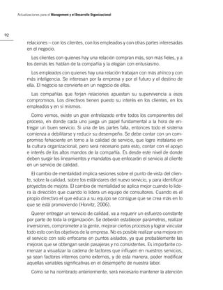 Actualizaciones para el Management y el Desarrollo Organizacional




92

           relaciones – con los clientes, con los empleados y con otras partes interesadas
           en el negocio.
             Los clientes con quienes hay una relación compran más, son más ﬁeles, y a
           los demás les hablan de la compañía y la elogian con entusiasmo.
              Los empleados con quienes hay una relación trabajan con más ahínco y con
           más inteligencia. Se interesan por la empresa y por el futuro y el destino de
           ella. El negocio se convierte en un negocio de ellos.
             Las compañías que forjan relaciones apuestan su supervivencia a esos
           compromisos. Los directivos tienen puesto su interés en los clientes, en los
           empleados y en sí mismos.
              Como vemos, existe un gran entrelazado entre todos los componentes del
           proceso, en donde cada uno juega un papel fundamental a la hora de en-
           tregar un buen servicio. Si una de las partes falla, entonces todo el sistema
           comienza a debilitarse y reducir su desempeño. Se debe contar con un com-
           promiso fehaciente en torno a la calidad de servicio, que logre instalarse en
           la cultura organizacional, pero será necesario para esto, contar con el apoyo
           e interés de los altos mandos de la compañía. Es desde este nivel de donde
           deben surgir los lineamientos y mandatos que enfocarán el servicio al cliente
           en un servicio de calidad.
             El cambio de mentalidad implica sesiones sobre el punto de vista del clien-
           te, sobre la calidad, sobre los estándares del nuevo servicio, y para identiﬁcar
           proyectos de mejora. El cambio de mentalidad se aplica mejor cuando lo lide-
           ra la dirección que cuando lo lidera un equipo de consultores. Cuando es el
           propio directivo el que educa a su equipo se consigue que se crea más en lo
           que se está promoviendo (Horvitz, 2006).
              Querer entregar un servicio de calidad, va a requerir un esfuerzo constante
           por parte de toda la organización. Se deberán establecer parámetros, realizar
           inversiones, comprometer a la gente, mejorar ciertos procesos y lograr vincular
           todo esto con los objetivos de la empresa. No es posible realizar una mejora en
           el servicio con solo enfocarse en puntos aislados, ya que probablemente las
           mejoras que se obtengan serán pasajeras y no consistentes. Es importante co-
           menzar a visualizar la cadena de factores que inﬂuyen en nuestros servicios,
           ya sean factores internos como externos, y de esta manera, poder modiﬁcar
           aquellas variables signiﬁcativas en el desempeño de nuestra labor.
              Como se ha nombrado anteriormente, será necesario mantener la atención
 