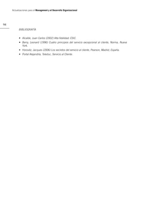 Actualizaciones para el Management y el Desarrollo Organizacional




94
           BIBLIOGRAFÍA


           • Alcalde, Juan Carlos (2002) Alta ﬁdelidad: ESIC.
           • Berry, Leonard (1996) Cuatro principios del servicio excepcional al cliente, Norma, Nueva
             York.
           • Horovitz, Jacques (2006) Los secretos del servicio al cliente, Pearson, Madrid, España.
           • Portal Alejandría, Teleduc, Servicio al Cliente.
 