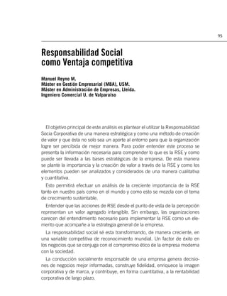 95



Responsabilidad Social
como Ventaja competitiva
Manuel Reyno M.
Máster en Gestión Empresarial (MBA), USM.
Máster en Administración de Empresas, Lleida.
Ingeniero Comercial U. de Valparaíso




  El objetivo principal de este análisis es plantear el utilizar la Responsabilidad
Socia Corporativa de una manera estratégica y como una método de creación
de valor y que ésta no solo sea un aporte al entorno para que la organización
logre ser percibida de mejor manera. Para poder entender este proceso se
presenta la información necesaria para comprender lo que es la RSE y como
puede ser llevada a las bases estratégicas de la empresa. De esta manera
se plante la importancia y la creación de valor a través de la RSE y como los
elementos pueden ser analizados y considerados de una manera cualitativa
y cuantitativa.
  Esto permitirá efectuar un análisis de la creciente importancia de la RSE
tanto en nuestro país como en el mundo y como esto se mezcla con el tema
de crecimiento sustentable.
  Entender que las acciones de RSE desde el punto de vista de la percepción
representan un valor agregado intangible. Sin embargo, las organizaciones
carecen del entendimiento necesario para implementar la RSE como un ele-
mento que acompañe a la estrategia general de la empresa.
  La responsabilidad social sé esta transformando, de manera creciente, en
una variable competitiva de reconocimiento mundial. Un factor de éxito en
los negocios que se conjuga con el compromiso ético de la empresa moderna
con la sociedad.
  La conducción socialmente responsable de una empresa genera decisio-
nes de negocios mejor informadas, construye ﬁdelidad, enriquece la imagen
corporativa y de marca, y contribuye, en forma cuantitativa, a la rentabilidad
corporativa de largo plazo.
 