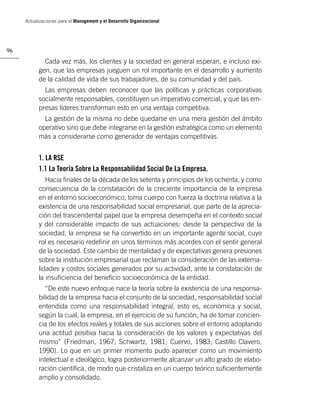 Actualizaciones para el Management y el Desarrollo Organizacional




96

             Cada vez más, los clientes y la sociedad en general esperan, e incluso exi-
           gen, que las empresas jueguen un rol importante en el desarrollo y aumento
           de la calidad de vida de sus trabajadores, de su comunidad y del país.
             Las empresas deben reconocer que las políticas y prácticas corporativas
           socialmente responsables, constituyen un imperativo comercial, y que las em-
           presas líderes transforman esto en una ventaja competitiva.
             La gestión de la misma no debe quedarse en una mera gestión del ámbito
           operativo sino que debe integrarse en la gestión estratégica como un elemento
           más a considerarse como generador de ventajas competitivas.


           1. LA RSE
           1.1 La Teoría Sobre La Responsabilidad Social De La Empresa.
              Hacia ﬁnales de la década de los setenta y principios de los ochenta, y como
           consecuencia de la constatación de la creciente importancia de la empresa
           en el entorno socioeconómico, toma cuerpo con fuerza la doctrina relativa a la
           existencia de una responsabilidad social empresarial, que parte de la aprecia-
           ción del trascendental papel que la empresa desempeña en el contexto social
           y del considerable impacto de sus actuaciones: desde la perspectiva de la
           sociedad, la empresa se ha convertido en un importante agente social, cuyo
           rol es necesario redeﬁnir en unos términos más acordes con el sentir general
           de la sociedad. Este cambio de mentalidad y de expectativas genera presiones
           sobre la institución empresarial que reclaman la consideración de las externa-
           lidades y costos sociales generados por su actividad, ante la constatación de
           la insuﬁciencia del beneﬁcio socioeconómica de la entidad.
              “De este nuevo enfoque nace la teoría sobre la existencia de una responsa-
           bilidad de la empresa hacia el conjunto de la sociedad, responsabilidad social
           entendida como una responsabilidad integral, esto es, económica y social,
           según la cual, la empresa, en el ejercicio de su función, ha de tomar concien-
           cia de los efectos reales y totales de sus acciones sobre el entorno adoptando
           una actitud positiva hacia la consideración de los valores y expectativas del
           mismo” (Friedman, 1967; Schwartz, 1981; Cuervo, 1983; Castillo Clavero,
           1990). Lo que en un primer momento pudo aparecer como un movimiento
           intelectual e ideológico, logra posteriormente alcanzar un alto grado de elabo-
           ración cientíﬁca, de modo que cristaliza en un cuerpo teórico suﬁcientemente
           amplio y consolidado.
 