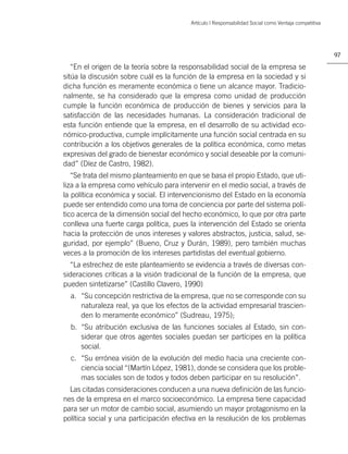 Artículo | Responsabilidad Social como Ventaja competitiva




                                                                                                       97

   “En el origen de la teoría sobre la responsabilidad social de la empresa se
sitúa la discusión sobre cuál es la función de la empresa en la sociedad y si
dicha función es meramente económica o tiene un alcance mayor. Tradicio-
nalmente, se ha considerado que la empresa como unidad de producción
cumple la función económica de producción de bienes y servicios para la
satisfacción de las necesidades humanas. La consideración tradicional de
esta función entiende que la empresa, en el desarrollo de su actividad eco-
nómico-productiva, cumple implícitamente una función social centrada en su
contribución a los objetivos generales de la política económica, como metas
expresivas del grado de bienestar económico y social deseable por la comuni-
dad” (Díez de Castro, 1982).
   “Se trata del mismo planteamiento en que se basa el propio Estado, que uti-
liza a la empresa como vehículo para intervenir en el medio social, a través de
la política económica y social. El intervencionismo del Estado en la economía
puede ser entendido como una toma de conciencia por parte del sistema polí-
tico acerca de la dimensión social del hecho económico, lo que por otra parte
conlleva una fuerte carga política, pues la intervención del Estado se orienta
hacia la protección de unos intereses y valores abstractos, justicia, salud, se-
guridad, por ejemplo” (Bueno, Cruz y Durán, 1989), pero también muchas
veces a la promoción de los intereses partidistas del eventual gobierno.
  “La estrechez de este planteamiento se evidencia a través de diversas con-
sideraciones críticas a la visión tradicional de la función de la empresa, que
pueden sintetizarse” (Castillo Clavero, 1990)
  a. “Su concepción restrictiva de la empresa, que no se corresponde con su
     naturaleza real, ya que los efectos de la actividad empresarial trascien-
     den lo meramente económico” (Sudreau, 1975);
  b. “Su atribución exclusiva de las funciones sociales al Estado, sin con-
     siderar que otros agentes sociales puedan ser partícipes en la política
     social.
  c. “Su errónea visión de la evolución del medio hacia una creciente con-
     ciencia social “(Martín López, 1981), donde se considera que los proble-
     mas sociales son de todos y todos deben participar en su resolución”.
  Las citadas consideraciones conducen a una nueva deﬁnición de las funcio-
nes de la empresa en el marco socioeconómico. La empresa tiene capacidad
para ser un motor de cambio social, asumiendo un mayor protagonismo en la
política social y una participación efectiva en la resolución de los problemas
 