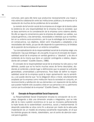 Actualizaciones para el Management y el Desarrollo Organizacional




98

           comunes; pero para ello tiene que producirse necesariamente una mayor y
           más estrecha colaboración entre las instituciones públicas y la empresa en la
           resolución de muchos de los problemas de la sociedad.
             La revisión de la función social de la empresa es el origen de la teoría sobre
           la existencia de una responsabilidad de la empresa hacia la sociedad, que
           se basa asimismo en la consideración de la empresa como sistema abierto.
           De ello se sigue la conveniencia para la empresa de adaptar sus salidas, sus
           outputs genéricos, a las demandas, necesidades e intereses que se maniﬁes-
           ten en su entorno socio-económico, por lo que la estrategia de la empresa y,
           en consecuencia, sus objetivos, deben venir impulsados y adaptados a las
           necesidades del medio, ya que de ello depende la supervivencia y la fortaleza
           de la posición de la empresa en un entorno competitivo.
             “La conceptualización de la responsabilidad social de la empresa exige una
           matización: hay que distinguir, de una parte, lo que es el concepto de respon-
           sabilidad social de la empresa en sentido genérico o “absoluto” y de otra el
           contenido de la misma que tiene un carácter contingente o relativo, depen-
           diente del contexto” (Castillo Clavero, 1986).
             El concepto de la responsabilidad social de la empresa ha sido poco y mal
           deﬁnido, puesto que se ha hecho muchas veces de forma descriptiva, alu-
           diendo al contenido y dando lugar a deﬁniciones que no poseen la suﬁciente
           generalidad, universalidad y permanencia. Para tratar de deﬁnir la respon-
           sabilidad social de la empresa quizá la mejor aproximación sea la semánti-
           ca, y así puede decirse que “es la obligación ética o moral, voluntariamente
           aceptada por la empresa como institución hacia la sociedad en conjunto, en
           reconocimiento y satisfacción de sus demandas o en reparación de los daños
           que puedan haberle sido causados a ésta en sus personas o en su patrimonio
           común por la actividad de la empresa” (Castillo Clavero, 1986).


           1.2         Concepto de Responsabilidad Social Empresarial.
              La Responsabilidad Social Empresarial renueva la concepción de la em-
           presa, otorgando a ésta una dimensión amplia e integradora, que va más
           allá de la mera cuestión económica en la que se incorpora perfectamente
           la triple faceta de la sostenibilidad: económica, social y medioambiental. El
           desarrollo sostenible se sitúa como ﬁn a alcanzar por medio de la adecuada
           implantación de un modelo de empresa socialmente responsable, en el que
           los distintos grupos de interés, stakeholders, son el centro de atención esen-
           cial para la gestión.
 