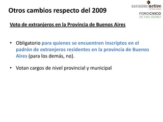 Otros cambios respecto del 2009
Voto de extranjeros en la Provincia de Buenos Aires


• Obligatorio para quienes se encuentren inscriptos en el
  padrón de extranjeros residentes en la provincia de Buenos
  Aires (para los demás, no).

• Votan cargos de nivel provincial y municipal
 