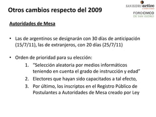 Otros cambios respecto del 2009
Autoridades de Mesa

• Las de argentinos se designarán con 30 días de anticipación
  (15/7/11), las de extranjeros, con 20 días (25/7/11)

• Orden de prioridad para su elección:
      1. “Selección aleatoria por medios informáticos
         teniendo en cuenta el grado de instrucción y edad”
      2. Electores que hayan sido capacitados a tal efecto,
      3. Por último, los inscriptos en el Registro Público de
         Postulantes a Autoridades de Mesa creado por Ley
 