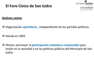 El Foro Cívico de San Isidro

Quiénes somos

 Organización apartidaria , independiente de los partidos políticos.

 Nacida en 2002

 Misión: promover la participación ciudadana responsable para
  incidir en la sociedad y en las políticas públicas del Municipio de San
  Isidro.
 