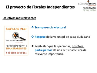 El proyecto de Fiscales Independientes

Objetivos más relevantes

                     Transparencia electoral

                     Respeto de la voluntad de cada ciudadano

                     Posibilitar que las personas, nosotros,
                      participemos de una actividad cívica de
                      relevante importancia
 