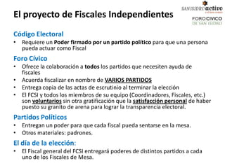 El proyecto de Fiscales Independientes
Código Electoral
• Requiere un Poder firmado por un partido político para que una persona
  pueda actuar como Fiscal
Foro Cívico
• Ofrece la colaboración a todos los partidos que necesiten ayuda de
  fiscales
• Acuerda fiscalizar en nombre de VARIOS PARTIDOS
• Entrega copia de las actas de escrutinio al terminar la elección
• El FCSI y todos los miembros de su equipo (Coordinadores, Fiscales, etc.)
  son voluntarios sin otra gratificación que la satisfacción personal de haber
  puesto su granito de arena para lograr la transparencia electoral.
Partidos Políticos
• Entregan un poder para que cada fiscal pueda sentarse en la mesa.
• Otros materiales: padrones.
El día de la elección:
• El Fiscal general del FCSI entregará poderes de distintos partidos a cada
  uno de los Fiscales de Mesa.
 