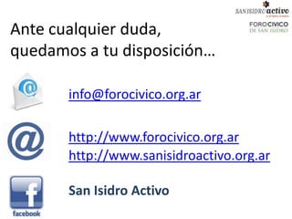Ante cualquier duda,
quedamos a tu disposición…

       info@forocivico.org.ar

       http://www.forocivico.org.ar
       http://www.sanisidroactivo.org.ar

       San Isidro Activo
 
