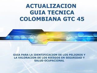 ACTUALIZACION
       GUIA TECNICA
    COLOMBIANA GTC 45




GUIA PARA LA IDENTIFICACION DE LOS PELIGROS Y
LA VALORACION DE LOS RIESGOS EN SEGURIDAD Y
              SALUD OCUPACIONAL
 