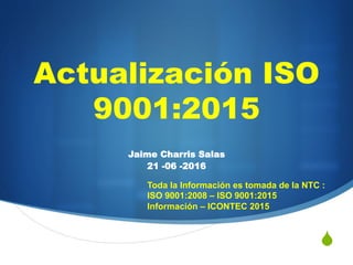 S
Actualización ISO
9001:2015
Jaime Charris Salas
21 -06 -2016
Toda la Información es tomada de la NTC :
ISO 9001:2008 – ISO 9001:2015
Información – ICONTEC 2015
 