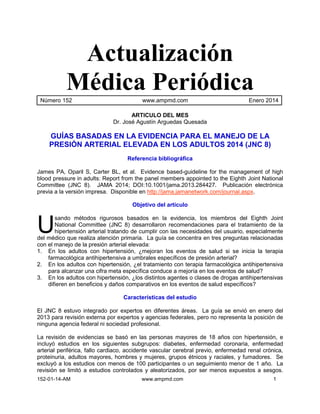 Actualización 
Médica Periódica 
Número 152 www.ampmd.com Enero 2014 
ARTICULO DEL MES 
Dr. José Agustín Arguedas Quesada 
GUÍAS BASADAS EN LA EVIDENCIA PARA EL MANEJO DE LA 
PRESIÓN ARTERIAL ELEVADA EN LOS ADULTOS 2014 (JNC 8) 
Referencia bibliográfica 
James PA, Oparil S, Carter BL, et al. Evidence based-guideline for the management of high 
blood pressure in adults: Report from the panel members appointed to the Eighth Joint National 
Committee (JNC 8). JAMA 2014; DOI:10.1001/jama.2013.284427. Publicación electrónica 
previa a la versión impresa. Disponible en http://jama.jamanetwork.com/journal.aspx. 
Objetivo del artículo 
sando métodos rigurosos basados en la evidencia, los miembros del Eighth Joint 
National Committee (JNC 8) desarrollaron recomendaciones para el tratamiento de la 
hipertensión arterial tratando de cumplir con las necesidades del usuario, especialmente 
U 
del médico que realiza atención primaria. La guía se concentra en tres preguntas relacionadas 
con el manejo de la presión arterial elevada: 
1. En los adultos con hipertensión, ¿mejoran los eventos de salud si se inicia la terapia 
farmacológica antihipertensiva a umbrales específicos de presión arterial? 
2. En los adultos con hipertensión, ¿el tratamiento con terapia farmacológica antihipertensiva 
para alcanzar una cifra meta específica conduce a mejoría en los eventos de salud? 
3. En los adultos con hipertensión, ¿los distintos agentes o clases de drogas antihipertensivas 
difieren en beneficios y daños comparativos en los eventos de salud específicos? 
Características del estudio 
El JNC 8 estuvo integrado por expertos en diferentes áreas. La guía se envió en enero del 
2013 para revisión externa por expertos y agencias federales, pero no representa la posición de 
ninguna agencia federal ni sociedad profesional. 
La revisión de evidencias se basó en las personas mayores de 18 años con hipertensión, e 
incluyó estudios en los siguientes subgrupos: diabetes, enfermedad coronaria, enfermedad 
arterial periférica, fallo cardiaco, accidente vascular cerebral previo, enfermedad renal crónica, 
proteinuria, adultos mayores, hombres y mujeres, grupos étnicos y raciales, y fumadores. Se 
excluyó a los estudios con menos de 100 participantes o un seguimiento menor de 1 año. La 
revisión se limitó a estudios controlados y aleatorizados, por ser menos expuestos a sesgos. 
152-01-14-AM www.ampmd.com 1 
 