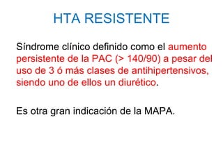 HTA RESISTENTE
Síndrome clínico definido como el aumento
persistente de la PAC (> 140/90) a pesar del
uso de 3 ó más clases de antihipertensivos,
siendo uno de ellos un diurético.

Es otra gran indicación de la MAPA.
 