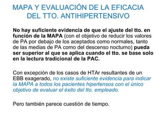 MAPA Y EVALUACIÓN DE LA EFICACIA
   DEL TTO. ANTIHIPERTENSIVO
No hay suficiente evidencia de que el ajuste del tto. en
función de la MAPA (con el objetivo de reducir los valores
de PA por debajo de los aceptados como normales, tanto
de las medias de PA como del descenso nocturno) pueda
ser superior al que se aplica cuando el tto. se base solo
en la lectura tradicional de la PAC.

Con excepción de los casos de HTAr resultantes de un
EBB exagerado, no existe suficiente evidencia para indicar
la MAPA a todos los pacientes hipertensos con el único
objetivo de evaluar el éxito del tto. empleado.

Pero también parece cuestión de tiempo.
 
