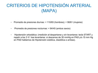 CRITERIOS DE HIPOTENSIÓN ARTERIAL
              (MAPA)

 -   Promedio de presiones diurnas: < 110/65 (hombres); < 98/61 (mujeres)

 -   Promedio de presiones nocturnas: < 84/45 (ambos sexos)

 -    Hipotensión ortostática: (medición al despertarse y sin levantarse: tecla START y
     repetir a los 3’-5´ tras levantarse: si descenso de 30 mmHg en PAS y/o 15 mm Hg
     en PAD hablamos de Hipotensión sistólica, diastólica o ambas).
 