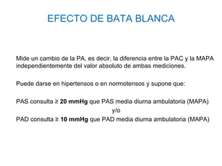 EFECTO DE BATA BLANCA


Mide un cambio de la PA, es decir, la diferencia entre la PAC y la MAPA
independientemente del valor absoluto de ambas mediciones.

Puede darse en hipertensos o en normotensos y supone que:

PAS consulta ≥ 20 mmHg que PAS media diurna ambulatoria (MAPA)
                              y/o
PAD consulta ≥ 10 mmHg que PAD media diurna ambulatoria (MAPA)
 